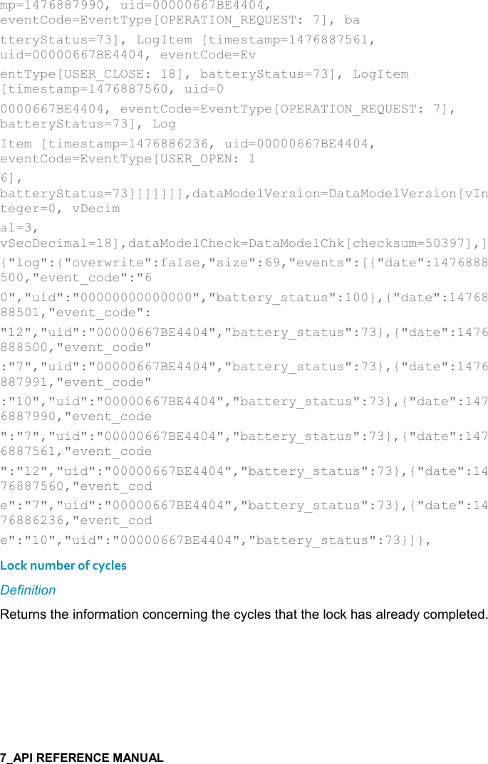   mp=1476887990, uid=00000667BE4404, eventCode=EventType[OPERATION_REQUEST: 7], ba tteryStatus=73], LogItem [timestamp=1476887561, uid=00000667BE4404, eventCode=Ev entType[USER_CLOSE: 18], batteryStatus=73], LogItem [timestamp=1476887560, uid=0 0000667BE4404, eventCode=EventType[OPERATION_REQUEST: 7], batteryStatus=73], Log Item [timestamp=1476886236, uid=00000667BE4404, eventCode=EventType[USER_OPEN: 1 6], batteryStatus=73]]]]]]],dataModelVersion=DataModelVersion[vInteger=0, vDecim al=3, vSecDecimal=18],dataModelCheck=DataModelChk[checksum=50397],] {&quot;log&quot;:{&quot;overwrite&quot;:false,&quot;size&quot;:69,&quot;events&quot;:[{&quot;date&quot;:1476888500,&quot;event_code&quot;:&quot;6 0&quot;,&quot;uid&quot;:&quot;00000000000000&quot;,&quot;battery_status&quot;:100},{&quot;date&quot;:1476888501,&quot;event_code&quot;: &quot;12&quot;,&quot;uid&quot;:&quot;00000667BE4404&quot;,&quot;battery_status&quot;:73},{&quot;date&quot;:1476888500,&quot;event_code&quot; :&quot;7&quot;,&quot;uid&quot;:&quot;00000667BE4404&quot;,&quot;battery_status&quot;:73},{&quot;date&quot;:1476887991,&quot;event_code&quot; :&quot;10&quot;,&quot;uid&quot;:&quot;00000667BE4404&quot;,&quot;battery_status&quot;:73},{&quot;date&quot;:1476887990,&quot;event_code &quot;:&quot;7&quot;,&quot;uid&quot;:&quot;00000667BE4404&quot;,&quot;battery_status&quot;:73},{&quot;date&quot;:1476887561,&quot;event_code &quot;:&quot;12&quot;,&quot;uid&quot;:&quot;00000667BE4404&quot;,&quot;battery_status&quot;:73},{&quot;date&quot;:1476887560,&quot;event_cod e&quot;:&quot;7&quot;,&quot;uid&quot;:&quot;00000667BE4404&quot;,&quot;battery_status&quot;:73},{&quot;date&quot;:1476886236,&quot;event_cod e&quot;:&quot;10&quot;,&quot;uid&quot;:&quot;00000667BE4404&quot;,&quot;battery_status&quot;:73}]},   Lock number of cycles Definition Returns the information concerning the cycles that the lock has already completed.   