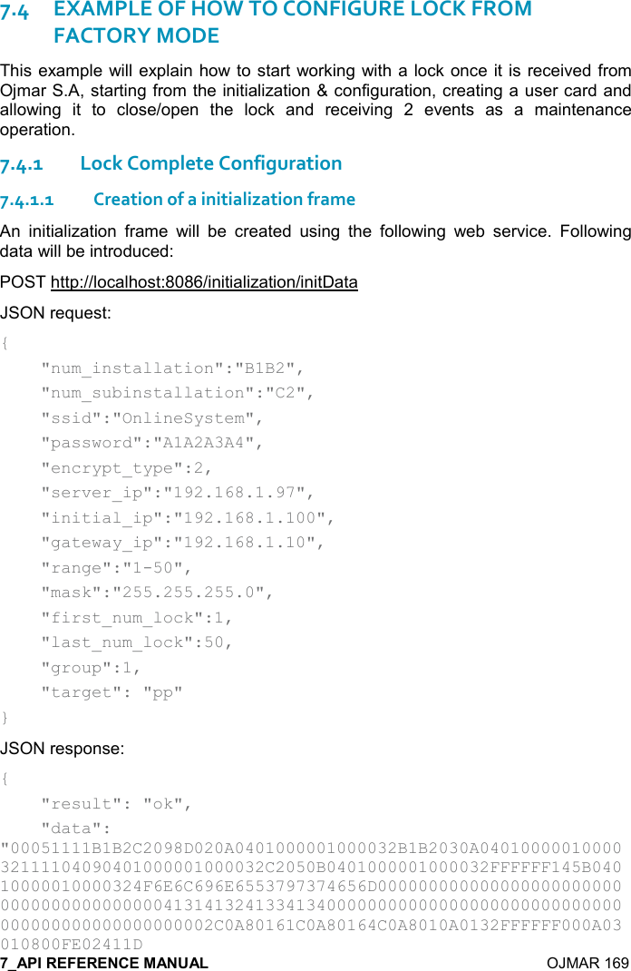    OJMAR 169 7.4EXAMPLE OF HOW TO CONFIGURE LOCK FROM FACTORY MODE This example will explain how to start working with a lock once it is received from Ojmar S.A, starting from the initialization &amp; configuration, creating a user card and allowing  it  to  close/open  the  lock  and  receiving  2  events  as  a  maintenance operation. 7.4.1Lock Complete Configuration 7.4.1.1Creation of a initialization frame An  initialization  frame  will  be  created  using  the  following  web  service.  Following data will be introduced: POST http://localhost:8086/initialization/initData JSON request: {     &quot;num_installation&quot;:&quot;B1B2&quot;,       &quot;num_subinstallation&quot;:&quot;C2&quot;,     &quot;ssid&quot;:&quot;OnlineSystem&quot;,     &quot;password&quot;:&quot;A1A2A3A4&quot;,     &quot;encrypt_type&quot;:2,     &quot;server_ip&quot;:&quot;192.168.1.97&quot;,     &quot;initial_ip&quot;:&quot;192.168.1.100&quot;,     &quot;gateway_ip&quot;:&quot;192.168.1.10&quot;,     &quot;range&quot;:&quot;1-50&quot;,     &quot;mask&quot;:&quot;255.255.255.0&quot;,     &quot;first_num_lock&quot;:1,     &quot;last_num_lock&quot;:50,     &quot;group&quot;:1,     &quot;target&quot;: &quot;pp&quot; } JSON response: {     &quot;result&quot;: &quot;ok&quot;,     &quot;data&quot;: &quot;00051111B1B2C2098D020A0401000001000032B1B2030A0401000001000032111104090401000001000032C2050B0401000001000032FFFFFF145B04010000010000324F6E6C696E6553797374656D0000000000000000000000000000000000000000413141324133413400000000000000000000000000000000000000000000000002C0A80161C0A80164C0A8010A0132FFFFFF000A03010800FE02411D 