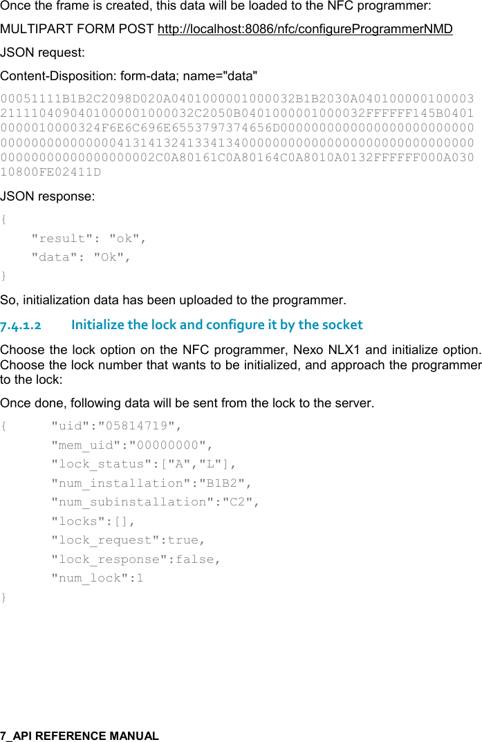   Once the frame is created, this data will be loaded to the NFC programmer: MULTIPART FORM POST http://localhost:8086/nfc/configureProgrammerNMD JSON request: Content-Disposition: form-data; name=&quot;data&quot; 00051111B1B2C2098D020A0401000001000032B1B2030A0401000001000032111104090401000001000032C2050B0401000001000032FFFFFF145B04010000010000324F6E6C696E6553797374656D0000000000000000000000000000000000000000413141324133413400000000000000000000000000000000000000000000000002C0A80161C0A80164C0A8010A0132FFFFFF000A03010800FE02411D  JSON response: {     &quot;result&quot;: &quot;ok&quot;,     &quot;data&quot;: &quot;Ok&quot;, } So, initialization data has been uploaded to the programmer. 7.4.1.2Initialize the lock and configure it by the socket Choose the lock option on the NFC programmer, Nexo NLX1 and initialize option. Choose the lock number that wants to be initialized, and approach the programmer to the lock: Once done, following data will be sent from the lock to the server. {  &quot;uid&quot;:&quot;05814719&quot;,   &quot;mem_uid&quot;:&quot;00000000&quot;,   &quot;lock_status&quot;:[&quot;A&quot;,&quot;L&quot;],   &quot;num_installation&quot;:&quot;B1B2&quot;,   &quot;num_subinstallation&quot;:&quot;C2&quot;,   &quot;locks&quot;:[],   &quot;lock_request&quot;:true,   &quot;lock_response&quot;:false,   &quot;num_lock&quot;:1 }   