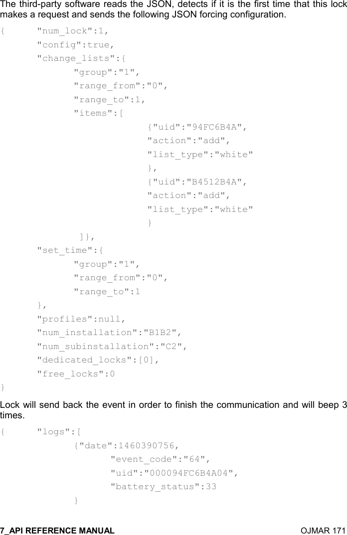    OJMAR 171 The third-party software reads the JSON, detects if it is the first time that this lock makes a request and sends the following JSON forcing configuration. {  &quot;num_lock&quot;:1,   &quot;config&quot;:true,   &quot;change_lists&quot;:{     &quot;group&quot;:&quot;1&quot;,     &quot;range_from&quot;:&quot;0&quot;,     &quot;range_to&quot;:1,     &quot;items&quot;:[         {&quot;uid&quot;:&quot;94FC6B4A&quot;,         &quot;action&quot;:&quot;add&quot;,         &quot;list_type&quot;:&quot;white&quot;     },         {&quot;uid&quot;:&quot;B4512B4A&quot;,         &quot;action&quot;:&quot;add&quot;,         &quot;list_type&quot;:&quot;white&quot;     }      ]},   &quot;set_time&quot;:{     &quot;group&quot;:&quot;1&quot;,     &quot;range_from&quot;:&quot;0&quot;,     &quot;range_to&quot;:1   },   &quot;profiles&quot;:null,   &quot;num_installation&quot;:&quot;B1B2&quot;,   &quot;num_subinstallation&quot;:&quot;C2&quot;,   &quot;dedicated_locks&quot;:[0],   &quot;free_locks&quot;:0 } Lock will send back the event in order to finish the communication and will beep 3 times. {  &quot;logs&quot;:[     {&quot;date&quot;:1460390756,       &quot;event_code&quot;:&quot;64&quot;,       &quot;uid&quot;:&quot;000094FC6B4A04&quot;,       &quot;battery_status&quot;:33     }  