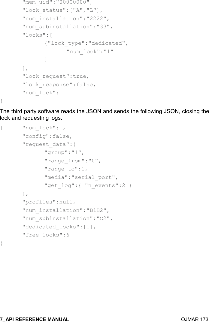    OJMAR 173   &quot;mem_uid&quot;:&quot;00000000&quot;,   &quot;lock_status&quot;:[&quot;A&quot;,&quot;L&quot;],   &quot;num_installation&quot;:&quot;2222&quot;,   &quot;num_subinstallation&quot;:&quot;33&quot;,   &quot;locks&quot;:[     {&quot;lock_type&quot;:&quot;dedicated&quot;,       &quot;num_lock&quot;:&quot;1&quot;     }   ],   &quot;lock_request&quot;:true,   &quot;lock_response&quot;:false,   &quot;num_lock&quot;:1 } The third party software reads the JSON and sends the following JSON, closing the lock and requesting logs. {  &quot;num_lock&quot;:1,   &quot;config&quot;:false,   &quot;request_data&quot;:{     &quot;group&quot;:&quot;1&quot;,     &quot;range_from&quot;:&quot;0&quot;,     &quot;range_to&quot;:1,     &quot;media&quot;:&quot;serial_port&quot;,     &quot;get_log&quot;:{ &quot;n_events&quot;:2 }   },   &quot;profiles&quot;:null,   &quot;num_installation&quot;:&quot;B1B2&quot;,   &quot;num_subinstallation&quot;:&quot;C2&quot;,   &quot;dedicated_locks&quot;:[1],   &quot;free_locks&quot;:6 }   