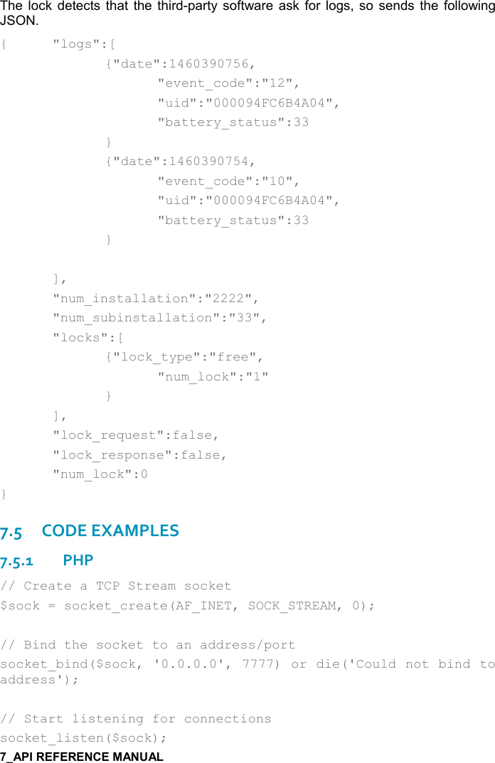   The lock  detects  that  the  third-party software  ask  for logs,  so  sends the following JSON. {  &quot;logs&quot;:[     {&quot;date&quot;:1460390756,       &quot;event_code&quot;:&quot;12&quot;,       &quot;uid&quot;:&quot;000094FC6B4A04&quot;,       &quot;battery_status&quot;:33     }     {&quot;date&quot;:1460390754,       &quot;event_code&quot;:&quot;10&quot;,       &quot;uid&quot;:&quot;000094FC6B4A04&quot;,       &quot;battery_status&quot;:33     }    ],   &quot;num_installation&quot;:&quot;2222&quot;,   &quot;num_subinstallation&quot;:&quot;33&quot;,   &quot;locks&quot;:[     {&quot;lock_type&quot;:&quot;free&quot;,       &quot;num_lock&quot;:&quot;1&quot;     }   ],   &quot;lock_request&quot;:false,   &quot;lock_response&quot;:false,   &quot;num_lock&quot;:0 } 7.5CODE EXAMPLES 7.5.1PHP // Create a TCP Stream socket $sock = socket_create(AF_INET, SOCK_STREAM, 0);  // Bind the socket to an address/port socket_bind($sock, &apos;0.0.0.0&apos;, 7777) or die(&apos;Could not bind to address&apos;);  // Start listening for connections socket_listen($sock); 