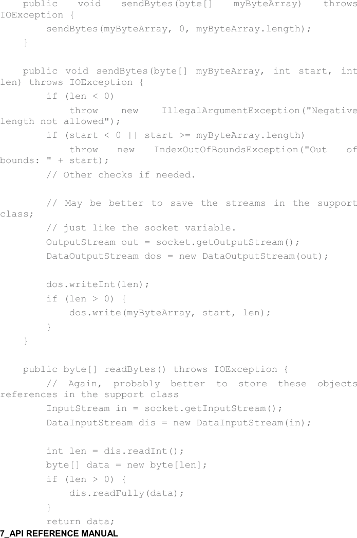        public  void  sendBytes(byte[]  myByteArray)  throws IOException {         sendBytes(myByteArray, 0, myByteArray.length);     }      public  void  sendBytes(byte[]  myByteArray,  int  start,  int len) throws IOException {         if (len &lt; 0)             throw  new  IllegalArgumentException(&quot;Negative length not allowed&quot;);         if (start &lt; 0 || start &gt;= myByteArray.length)             throw  new  IndexOutOfBoundsException(&quot;Out  of bounds: &quot; + start);         // Other checks if needed.          //  May  be  better  to  save  the  streams  in  the  support class;         // just like the socket variable.         OutputStream out = socket.getOutputStream();          DataOutputStream dos = new DataOutputStream(out);          dos.writeInt(len);         if (len &gt; 0) {             dos.write(myByteArray, start, len);         }     }      public byte[] readBytes() throws IOException {         //  Again,  probably  better  to  store  these  objects references in the support class         InputStream in = socket.getInputStream();         DataInputStream dis = new DataInputStream(in);          int len = dis.readInt();         byte[] data = new byte[len];         if (len &gt; 0) {             dis.readFully(data);         }         return data; 