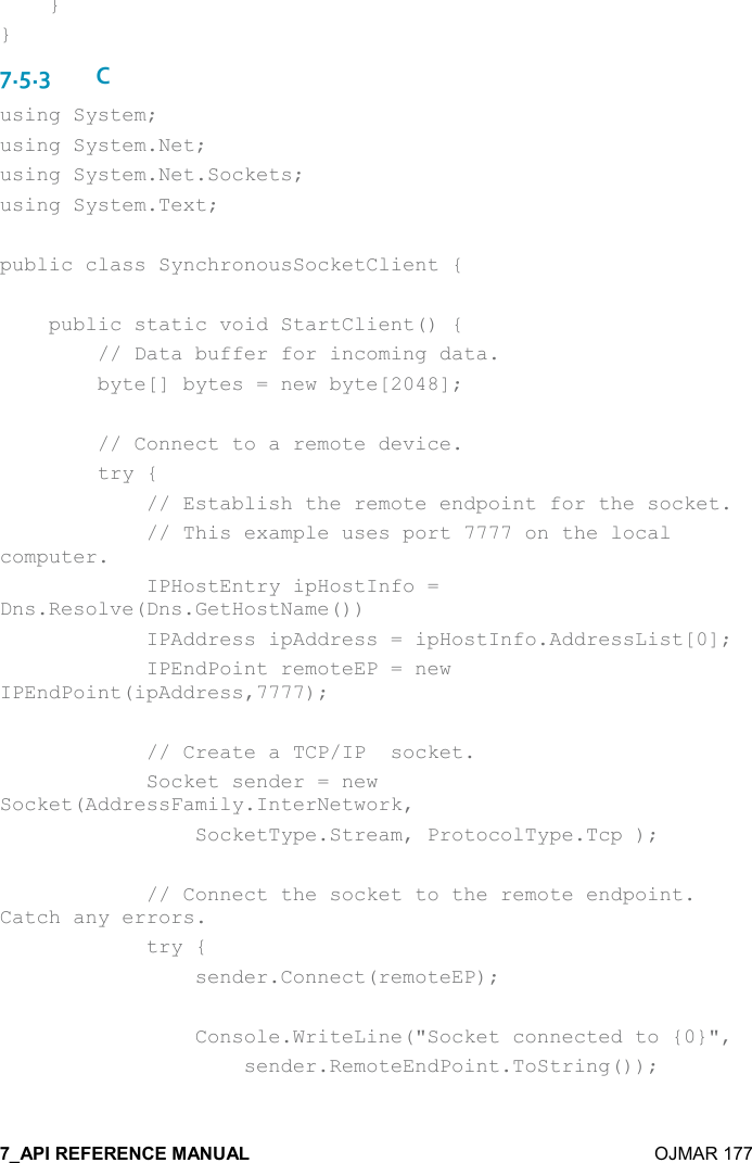    OJMAR 177     } } 7.5.3C using System; using System.Net; using System.Net.Sockets; using System.Text;  public class SynchronousSocketClient {      public static void StartClient() {         // Data buffer for incoming data.         byte[] bytes = new byte[2048];          // Connect to a remote device.         try {             // Establish the remote endpoint for the socket.             // This example uses port 7777 on the local computer.             IPHostEntry ipHostInfo = Dns.Resolve(Dns.GetHostName())             IPAddress ipAddress = ipHostInfo.AddressList[0];             IPEndPoint remoteEP = new IPEndPoint(ipAddress,7777);              // Create a TCP/IP  socket.             Socket sender = new Socket(AddressFamily.InterNetwork,                  SocketType.Stream, ProtocolType.Tcp );              // Connect the socket to the remote endpoint. Catch any errors.             try {                 sender.Connect(remoteEP);                  Console.WriteLine(&quot;Socket connected to {0}&quot;,                     sender.RemoteEndPoint.ToString());  