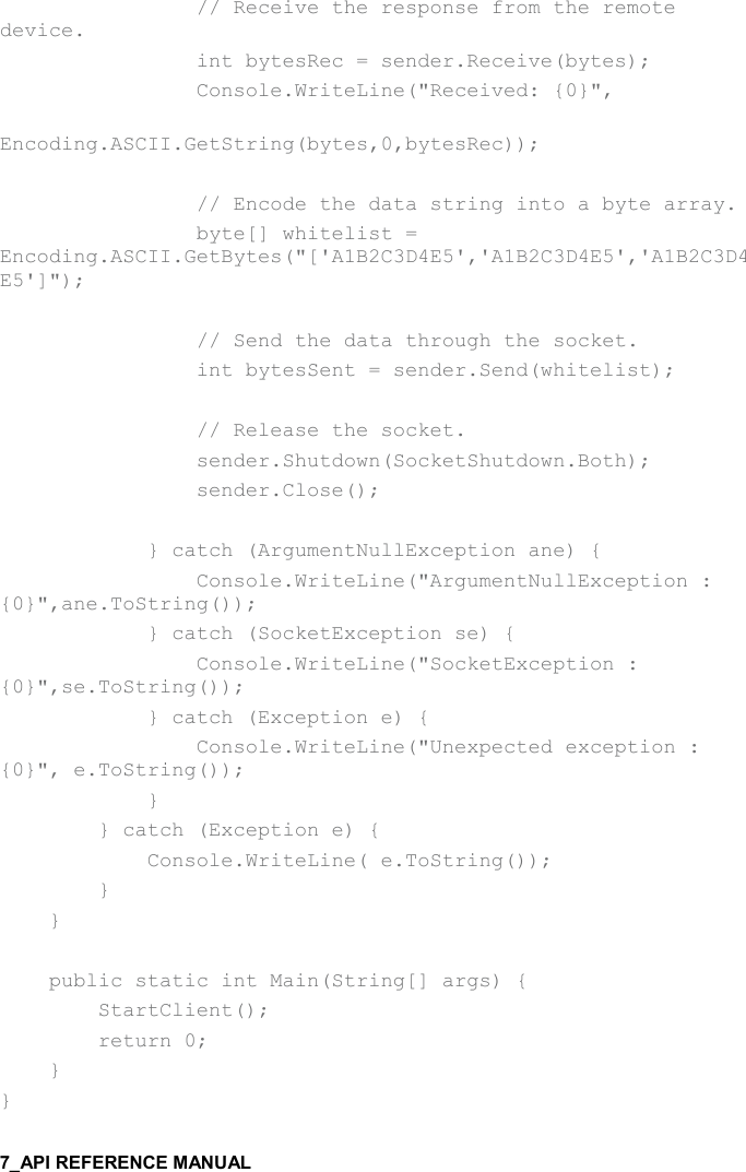                   // Receive the response from the remote device.                 int bytesRec = sender.Receive(bytes);                 Console.WriteLine(&quot;Received: {0}&quot;,                     Encoding.ASCII.GetString(bytes,0,bytesRec));                  // Encode the data string into a byte array.                 byte[] whitelist = Encoding.ASCII.GetBytes(&quot;[&apos;A1B2C3D4E5&apos;,&apos;A1B2C3D4E5&apos;,&apos;A1B2C3D4E5&apos;]&quot;);                  // Send the data through the socket.                 int bytesSent = sender.Send(whitelist);                  // Release the socket.                 sender.Shutdown(SocketShutdown.Both);                 sender.Close();                              } catch (ArgumentNullException ane) {                 Console.WriteLine(&quot;ArgumentNullException : {0}&quot;,ane.ToString());             } catch (SocketException se) {                 Console.WriteLine(&quot;SocketException : {0}&quot;,se.ToString());             } catch (Exception e) {                 Console.WriteLine(&quot;Unexpected exception : {0}&quot;, e.ToString());             }         } catch (Exception e) {             Console.WriteLine( e.ToString());         }     }          public static int Main(String[] args) {         StartClient();         return 0;     } } 
