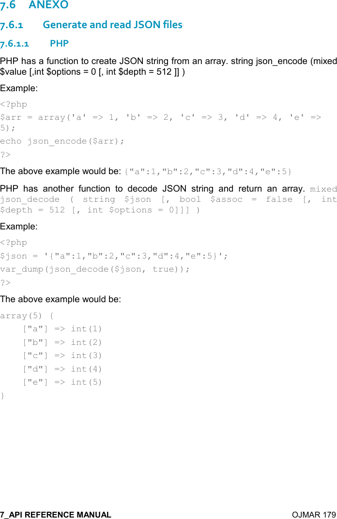    OJMAR 179 7.6ANEXO 7.6.1Generate and read JSON files 7.6.1.1PHP PHP has a function to create JSON string from an array. string json_encode (mixed $value [,int $options = 0 [, int $depth = 512 ]] ) Example: &lt;?php $arr = array(&apos;a&apos; =&gt; 1, &apos;b&apos; =&gt; 2, &apos;c&apos; =&gt; 3, &apos;d&apos; =&gt; 4, &apos;e&apos; =&gt; 5); echo json_encode($arr); ?&gt; The above example would be: {&quot;a&quot;:1,&quot;b&quot;:2,&quot;c&quot;:3,&quot;d&quot;:4,&quot;e&quot;:5} PHP  has  another  function  to  decode  JSON  string  and  return  an  array.  mixed json_decode  (  string  $json  [,  bool  $assoc  =  false  [,  int $depth = 512 [, int $options = 0]]] ) Example: &lt;?php $json = &apos;{&quot;a&quot;:1,&quot;b&quot;:2,&quot;c&quot;:3,&quot;d&quot;:4,&quot;e&quot;:5}&apos;; var_dump(json_decode($json, true)); ?&gt; The above example would be: array(5) {     [&quot;a&quot;] =&gt; int(1)     [&quot;b&quot;] =&gt; int(2)     [&quot;c&quot;] =&gt; int(3)     [&quot;d&quot;] =&gt; int(4)     [&quot;e&quot;] =&gt; int(5) }   