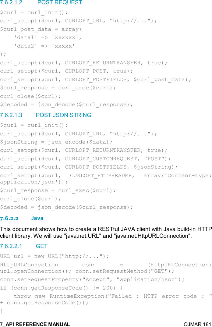    OJMAR 181 7.6.2.1.2   POST REQUEST $curl = curl_init(); curl_setopt($curl, CURLOPT_URL, &quot;http://...&quot;); $curl_post_data = array(     &apos;data1&apos; =&gt; &apos;xxxxxx&apos;,     &apos;data2&apos; =&gt; &apos;xxxxx&apos; ); curl_setopt($curl, CURLOPT_RETURNTRANSFER, true); curl_setopt($curl, CURLOPT_POST, true); curl_setopt($curl, CURLOPT_POSTFIELDS, $curl_post_data); $curl_response = curl_exec($curl); curl_close($curl); $decoded = json_decode($curl_response); 7.6.2.1.3  POST JSON STRING $curl = curl_init(); curl_setopt($curl, CURLOPT_URL, &quot;http://...&quot;); $jsonString = json_encode($data); curl_setopt($curl, CURLOPT_RETURNTRANSFER, true); curl_setopt($curl, CURLOPT_CUSTOMREQUEST, &quot;POST&quot;); curl_setopt($curl, CURLOPT_POSTFIELDS, $jsonString); curl_setopt($curl,  CURLOPT_HTTPHEADER,  array(&apos;Content-Type: application/json&apos;)); $curl_response = curl_exec($curl); curl_close($curl); $decoded = json_decode($curl_response); 7.6.2.2Java This document shows how to create a RESTful JAVA client with Java build-in HTTP client library. We will use &quot;java.net.URL&quot; and &quot;java.net.HttpURLConnection&quot;. 7.6.2.2.1  GET URL url = new URL(&quot;http://...&quot;); HttpURLConnection  conn  =  (HttpURLConnection) url.openConnection(); conn.setRequestMethod(&quot;GET&quot;); conn.setRequestProperty(&quot;Accept&quot;, &quot;application/json&quot;); if (conn.getResponseCode() != 200) {     throw  new  RuntimeException(&quot;Failed  :  HTTP  error  code  :  &quot; + conn.getResponseCode()); } 