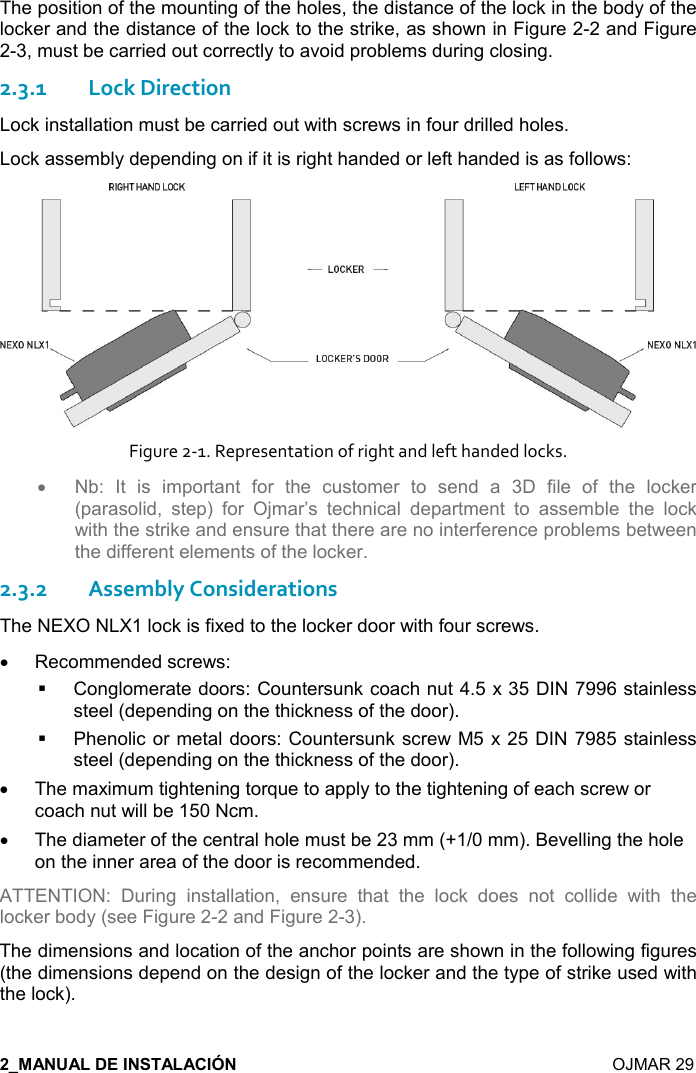    OJMAR 29 The position of the mounting of the holes, the distance of the lock in the body of the locker and the distance of the lock to the strike, as shown in Figure 2-2 and Figure 2-3, must be carried out correctly to avoid problems during closing. 2.3.1Lock Direction Lock installation must be carried out with screws in four drilled holes. Lock assembly depending on if it is right handed or left handed is as follows:  Figure 2-1. Representation of right and left handed locks. • Nb:  It  is  important  for  the  customer  to  send  a  3D  file  of  the  locker (parasolid,  step)  for  Ojmar’s  technical  department  to  assemble  the  lock with the strike and ensure that there are no interference problems between the different elements of the locker. 2.3.2Assembly Considerations The NEXO NLX1 lock is fixed to the locker door with four screws. •  Recommended screws:   Conglomerate doors: Countersunk coach nut 4.5 x 35 DIN 7996 stainless steel (depending on the thickness of the door).   Phenolic or metal doors: Countersunk screw M5 x 25 DIN  7985 stainless steel (depending on the thickness of the door). •  The maximum tightening torque to apply to the tightening of each screw or coach nut will be 150 Ncm.  •  The diameter of the central hole must be 23 mm (+1/0 mm). Bevelling the hole on the inner area of the door is recommended.  ATTENTION:  During  installation,  ensure  that  the  lock  does  not  collide  with  the locker body (see Figure 2-2 and Figure 2-3).  The dimensions and location of the anchor points are shown in the following figures (the dimensions depend on the design of the locker and the type of strike used with the lock). 