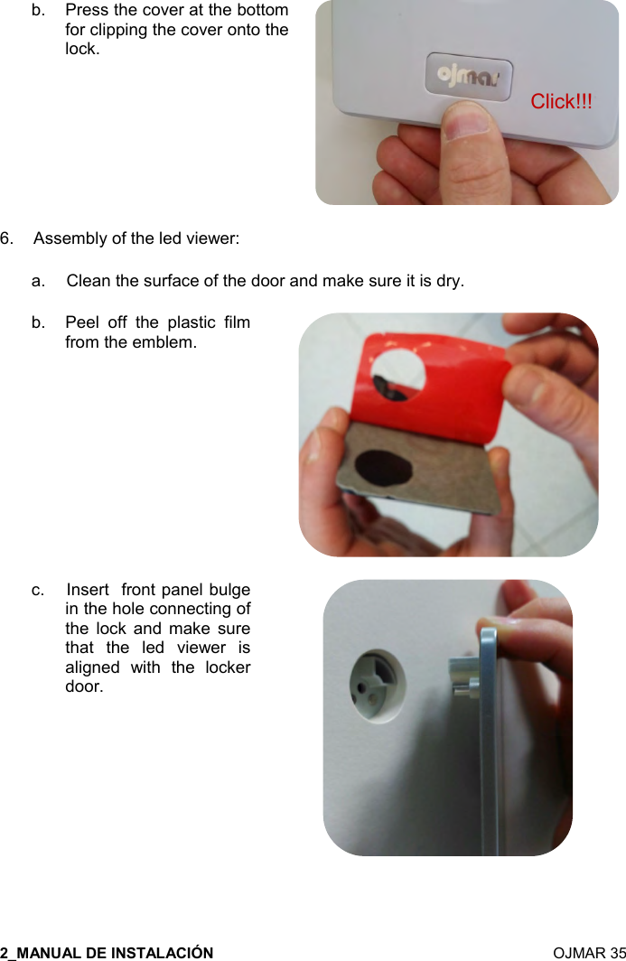    OJMAR 35 b.  Press the cover at the bottom for clipping the cover onto the lock.  6.  Assembly of the led viewer: a.   Clean the surface of the door and make sure it is dry. b.  Peel  off  the  plastic  film from the emblem.  c.   Insert  front panel bulge  in the hole connecting of the  lock  and  make  sure that  the  led  viewer  is aligned  with  the  locker door.  Click!!! 