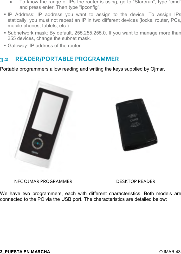  7  OJMAR 43    •  To know the range of IPs the router is using, go to “Start/run”, type “cmd” and press enter. Then type “ipconfig”.  IP  Address:  IP  address  you  want  to  assign  to  the  device.  To  assign  IPs statically, you must not repeat an IP in two different devices (locks, router, PCs, mobile phones, tablets, etc.)  Subnetwork mask: By default, 255.255.255.0. If you want to manage more than 255 devices, change the subnet mask.  Gateway: IP address of the router. 3.2READER/PORTABLE PROGRAMMER Portable programmers allow reading and writing the keys supplied by Ojmar.   NFC OJMAR PROGRAMMER  DESKTOP READER We  have  two  programmers,  each  with  different  characteristics.  Both  models  are connected to the PC via the USB port. The characteristics are detailed below:   