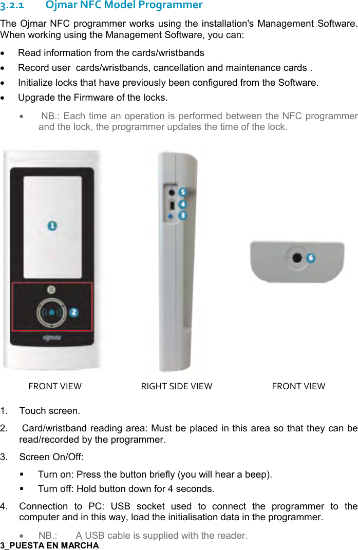  7   3.2.1Ojmar NFC Model Programmer The Ojmar NFC programmer works using the installation&apos;s Management Software. When working using the Management Software, you can: •  Read information from the cards/wristbands •  Record user  cards/wristbands, cancellation and maintenance cards . •  Initialize locks that have previously been configured from the Software. •  Upgrade the Firmware of the locks. •   NB.: Each time an operation is performed between the NFC programmer and the lock, the programmer updates the time of the lock.     FRONT VIEW  RIGHT SIDE VIEW  FRONT VIEW 1.  Touch screen. 2.   Card/wristband reading area: Must be placed in this area so that they can be read/recorded by the programmer.  3.  Screen On/Off:   Turn on: Press the button briefly (you will hear a beep).   Turn off: Hold button down for 4 seconds. 4.  Connection  to  PC:  USB  socket  used  to  connect  the  programmer  to  the computer and in this way, load the initialisation data in the programmer. • NB.:  A USB cable is supplied with the reader. 