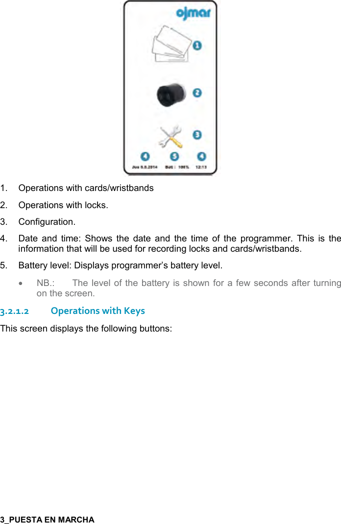  7    1.  Operations with cards/wristbands 2.  Operations with locks. 3.  Configuration. 4.  Date  and  time:  Shows  the  date  and  the  time  of  the  programmer.  This  is  the information that will be used for recording locks and cards/wristbands.  5.  Battery level: Displays programmer’s battery level. •  NB.:  The level of the battery is shown for  a few seconds after turning on the screen. 3.2.1.2 Operations with Keys This screen displays the following buttons: 