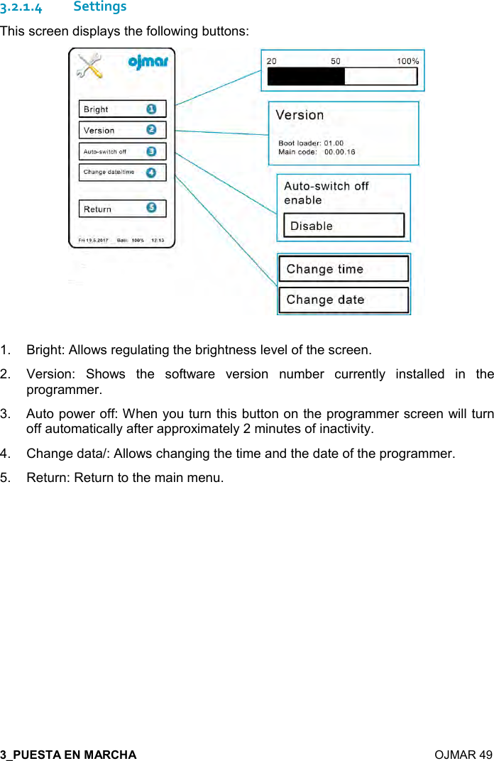  7  OJMAR 49 3.2.1.4 Settings This screen displays the following buttons:   1.  Bright: Allows regulating the brightness level of the screen. 2.  Version:  Shows  the  software  version  number  currently  installed  in  the programmer. 3.  Auto power off: When you turn this button on the programmer screen will turn off automatically after approximately 2 minutes of inactivity. 4.  Change data/: Allows changing the time and the date of the programmer.  5.  Return: Return to the main menu.   