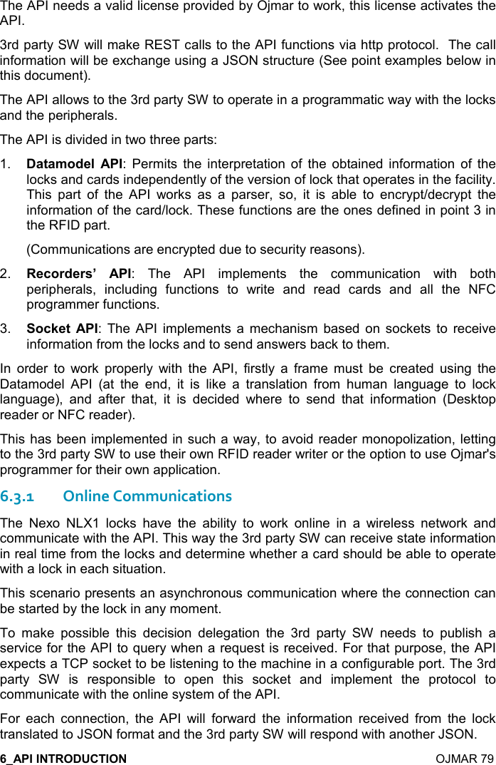    OJMAR 79 The API needs a valid license provided by Ojmar to work, this license activates the API. 3rd party SW will make REST calls to the API functions via http protocol.  The call information will be exchange using a JSON structure (See point examples below in this document). The API allows to the 3rd party SW to operate in a programmatic way with the locks and the peripherals. The API is divided in two three parts: 1.  &apos;&quot;&apos;+,*$( :  Permits  the  interpretation  of  the  obtained  information  of  the locks and cards independently of the version of lock that operates in the facility. This  part  of  the  API  works  as  a  parser,  so,  it  is  able  to  encrypt/decrypt  the information of the card/lock. These functions are the ones defined in point 3 in the RFID part. (Communications are encrypted due to security reasons).  2.  $-,)*$)&amp;G :  The  API  implements  the  communication  with  both peripherals,  including  functions  to  write  and  read  cards  and  all  the  NFC programmer functions. 3.  ,-1$&quot; :  The  API  implements a  mechanism  based  on  sockets  to  receive information from the locks and to send answers back to them. In  order  to  work  properly  with  the  API,  firstly  a  frame  must  be  created  using  the Datamodel  API  (at  the  end,  it  is  like  a  translation  from  human  language  to  lock language),  and  after  that,  it  is  decided  where  to  send  that  information  (Desktop reader or NFC reader).  This has been implemented in such a way, to avoid reader monopolization, letting to the 3rd party SW to use their own RFID reader writer or the option to use Ojmar&apos;s programmer for their own application.  6.3.1Online Communications The  Nexo  NLX1  locks  have  the  ability  to  work  online  in  a  wireless  network  and communicate with the API. This way the 3rd party SW can receive state information in real time from the locks and determine whether a card should be able to operate with a lock in each situation. This scenario presents an asynchronous communication where the connection can be started by the lock in any moment. To  make  possible  this  decision  delegation  the  3rd  party  SW  needs  to  publish  a service for the API to query when a request is received. For that purpose, the API expects a TCP socket to be listening to the machine in a configurable port. The 3rd party  SW  is  responsible  to  open  this  socket  and  implement  the  protocol  to communicate with the online system of the API. For  each  connection,  the  API  will  forward  the  information  received  from  the  lock translated to JSON format and the 3rd party SW will respond with another JSON. 