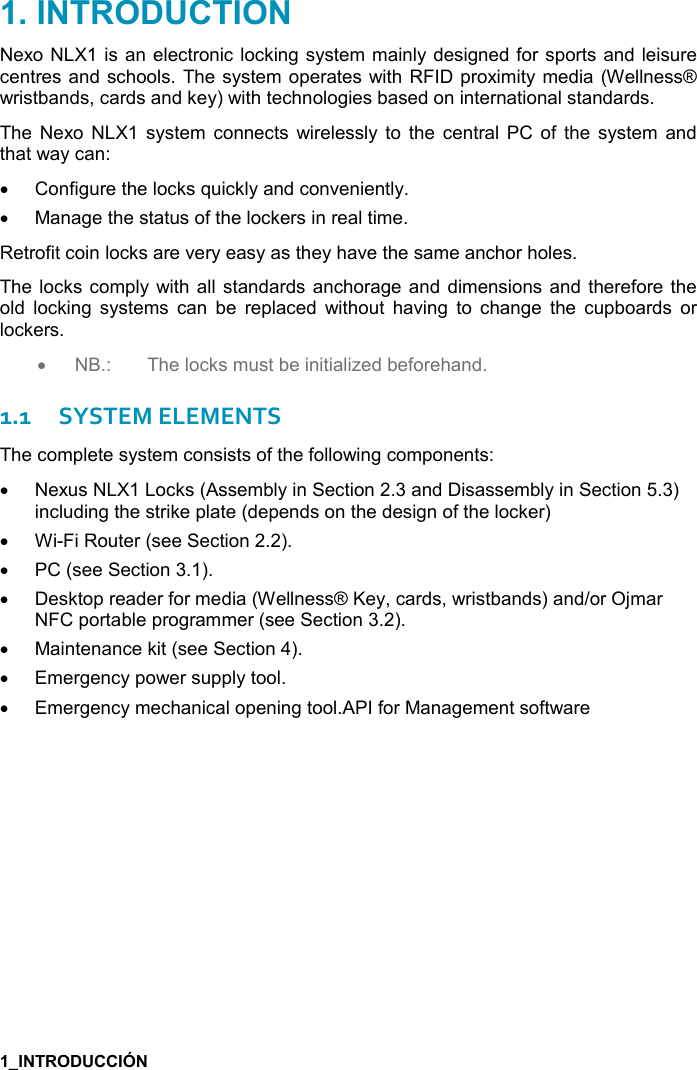     Nexo NLX1 is an electronic locking system mainly designed for sports and leisure centres and schools. The system operates with RFID proximity media  (Wellness® wristbands, cards and key) with technologies based on international standards. The  Nexo  NLX1 system  connects  wirelessly  to  the  central  PC  of  the  system  and that way can: •  Configure the locks quickly and conveniently.  •  Manage the status of the lockers in real time. Retrofit coin locks are very easy as they have the same anchor holes. The locks comply with  all  standards anchorage and  dimensions and therefore the old  locking  systems  can  be  replaced  without  having  to  change  the  cupboards  or lockers. • NB.:  The locks must be initialized beforehand. 1.1SYSTEM ELEMENTS The complete system consists of the following components: •  Nexus NLX1 Locks (Assembly in Section 2.3 and Disassembly in Section 5.3) including the strike plate (depends on the design of the locker)  •  Wi-Fi Router (see Section 2.2). •  PC (see Section 3.1). •  Desktop reader for media (Wellness® Key, cards, wristbands) and/or Ojmar NFC portable programmer (see Section 3.2). •  Maintenance kit (see Section 4). •  Emergency power supply tool.  •  Emergency mechanical opening tool.API for Management software   