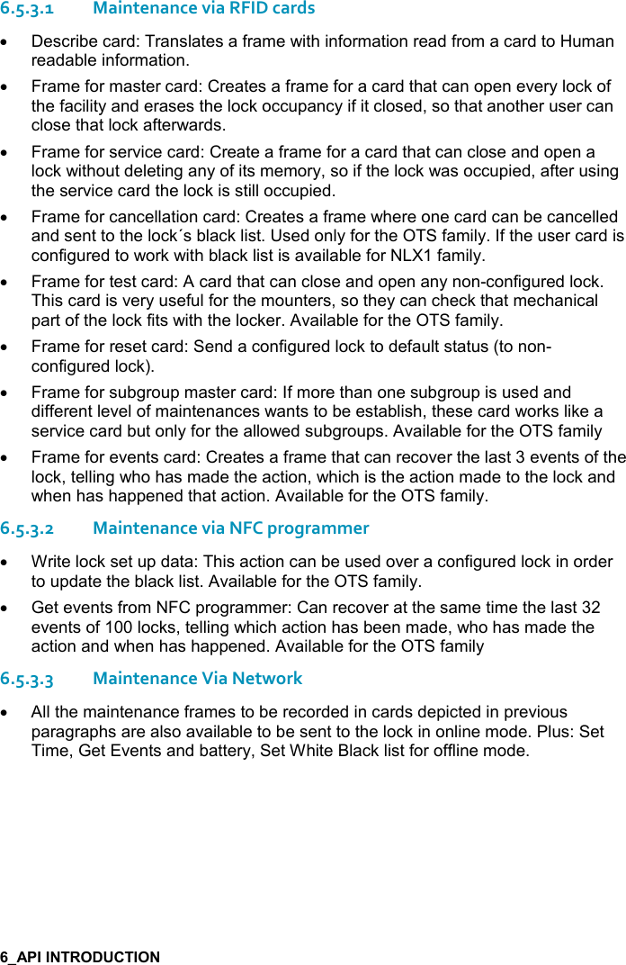   6.5.3.1Maintenance via RFID cards •  Describe card: Translates a frame with information read from a card to Human readable information. •  Frame for master card: Creates a frame for a card that can open every lock of the facility and erases the lock occupancy if it closed, so that another user can close that lock afterwards.  •  Frame for service card: Create a frame for a card that can close and open a lock without deleting any of its memory, so if the lock was occupied, after using the service card the lock is still occupied. •  Frame for cancellation card: Creates a frame where one card can be cancelled and sent to the lock´s black list. Used only for the OTS family. If the user card is configured to work with black list is available for NLX1 family. •  Frame for test card: A card that can close and open any non-configured lock. This card is very useful for the mounters, so they can check that mechanical part of the lock fits with the locker. Available for the OTS family. •  Frame for reset card: Send a configured lock to default status (to non-configured lock). •  Frame for subgroup master card: If more than one subgroup is used and different level of maintenances wants to be establish, these card works like a service card but only for the allowed subgroups. Available for the OTS family •  Frame for events card: Creates a frame that can recover the last 3 events of the lock, telling who has made the action, which is the action made to the lock and when has happened that action. Available for the OTS family. 6.5.3.2Maintenance via NFC programmer •  Write lock set up data: This action can be used over a configured lock in order to update the black list. Available for the OTS family. •  Get events from NFC programmer: Can recover at the same time the last 32 events of 100 locks, telling which action has been made, who has made the action and when has happened. Available for the OTS family 6.5.3.3Maintenance Via Network •  All the maintenance frames to be recorded in cards depicted in previous paragraphs are also available to be sent to the lock in online mode. Plus: Set Time, Get Events and battery, Set White Black list for offline mode.   