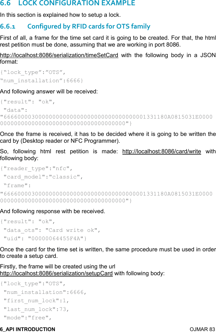    OJMAR 83 6.6LOCK CONFIGURATION EXAMPLE In this section is explained how to setup a lock. 6.6.1Configured by RFID cards for OTS family First of all, a frame for the time set card it is going to be created. For that, the html rest petition must be done, assuming that we are working in port 8086. http://localhost:8086/serialization/timeSetCard  with  the  following  body  in  a  JSON format: {“lock_type”:”OTS”, “num_installation”:6666} And following answer will be received: {&quot;result&quot;: &quot;ok&quot;,  &quot;data&quot;:         &quot;66660000300000000000000000000000000000001331180A0815031E0000000000000000000000000000000000000000&quot;} Once the frame is received, it has to be decided where it is going to be written the card by (Desktop reader or NFC Programmer). So,  following  html  rest  petition  is  made:  http://localhost:8086/card/write  with following body:  {&quot;reader_type&quot;:&quot;nfc&quot;,  &quot;card_model&quot;:&quot;classic&quot;,  “frame&quot;: &quot;66660000300000000000000000000000000000001331180A0815031E0000000000000000000000000000000000000000&quot;} And following response with be received. {&quot;result&quot;: &quot;ok&quot;,  &quot;data_ots&quot;: &quot;Card write ok&quot;,  &quot;uid&quot;: &quot;00000064455F4A&quot;} Once the card for the time set is written, the same procedure must be used in order to create a setup card. Firstly, the frame will be created using the url http://localhost:8086/serialization/setupCard with following body: {&quot;lock_type&quot;:&quot;OTS&quot;,   &quot;num_installation&quot;:6666,  &quot;first_num_lock&quot;:1,  &quot;last_num_lock&quot;:73,  &quot;mode&quot;:&quot;free&quot;, 