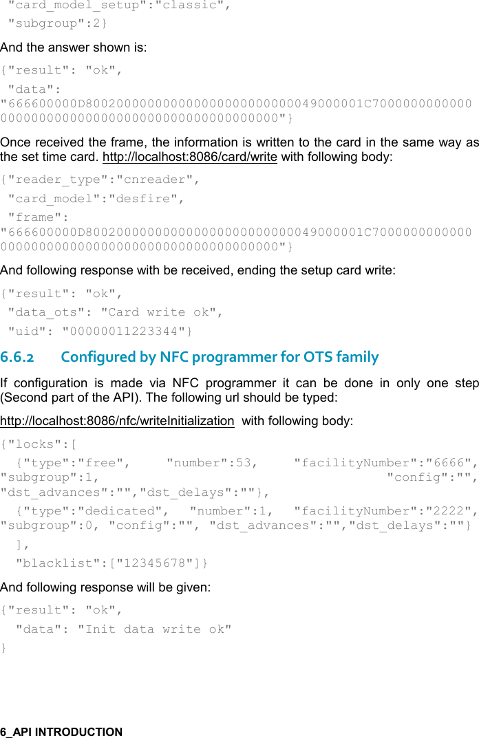    &quot;card_model_setup&quot;:&quot;classic&quot;,  &quot;subgroup&quot;:2} And the answer shown is: {&quot;result&quot;: &quot;ok&quot;,  &quot;data&quot;:  &quot;666600000D800200000000000000000000000049000001C7000000000000000000000000000000000000000000000000&quot;} Once received the frame, the information is written to the card in the same way as the set time card. http://localhost:8086/card/write with following body:  {&quot;reader_type&quot;:&quot;cnreader&quot;,  &quot;card_model&quot;:&quot;desfire&quot;,  &quot;frame&quot;: &quot;666600000D800200000000000000000000000049000001C7000000000000000000000000000000000000000000000000&quot;} And following response with be received, ending the setup card write: {&quot;result&quot;: &quot;ok&quot;,  &quot;data_ots&quot;: &quot;Card write ok&quot;,  &quot;uid&quot;: &quot;00000011223344&quot;} 6.6.2Configured by NFC programmer for OTS family If  configuration  is  made  via  NFC  programmer  it  can  be  done  in  only  one  step (Second part of the API). The following url should be typed: http://localhost:8086/nfc/writeInitialization  with following body: {&quot;locks&quot;:[   {&quot;type&quot;:&quot;free&quot;,  &quot;number&quot;:53,  &quot;facilityNumber&quot;:&quot;6666&quot;,  &quot;subgroup&quot;:1,  &quot;config&quot;:&quot;&quot;, &quot;dst_advances&quot;:&quot;&quot;,&quot;dst_delays&quot;:&quot;&quot;},   {&quot;type&quot;:&quot;dedicated&quot;,  &quot;number&quot;:1,  &quot;facilityNumber&quot;:&quot;2222&quot;, &quot;subgroup&quot;:0, &quot;config&quot;:&quot;&quot;, &quot;dst_advances&quot;:&quot;&quot;,&quot;dst_delays&quot;:&quot;&quot;}   ],   &quot;blacklist&quot;:[&quot;12345678&quot;]} And following response will be given: {&quot;result&quot;: &quot;ok&quot;,   &quot;data&quot;: &quot;Init data write ok&quot; }  