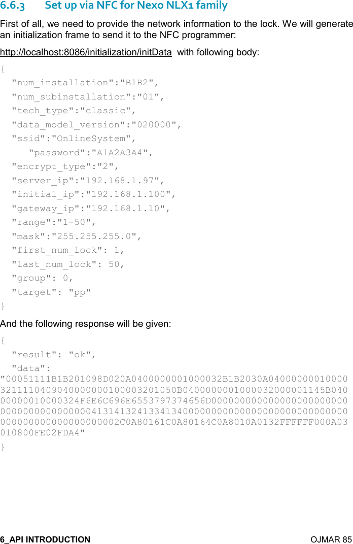    OJMAR 85 6.6.3Set up via NFC for Nexo NLX1 family First of all, we need to provide the network information to the lock. We will generate an initialization frame to send it to the NFC programmer: http://localhost:8086/initialization/initData  with following body: {   &quot;num_installation&quot;:&quot;B1B2&quot;,   &quot;num_subinstallation&quot;:&quot;01&quot;,   &quot;tech_type&quot;:&quot;classic&quot;,   &quot;data_model_version&quot;:&quot;020000&quot;,   &quot;ssid&quot;:&quot;OnlineSystem&quot;,      &quot;password&quot;:&quot;A1A2A3A4&quot;,   &quot;encrypt_type&quot;:&quot;2&quot;,   &quot;server_ip&quot;:&quot;192.168.1.97&quot;,   &quot;initial_ip&quot;:&quot;192.168.1.100&quot;,   &quot;gateway_ip&quot;:&quot;192.168.1.10&quot;,   &quot;range&quot;:&quot;1-50&quot;,   &quot;mask&quot;:&quot;255.255.255.0&quot;,   &quot;first_num_lock&quot;: 1,   &quot;last_num_lock&quot;: 50,   &quot;group&quot;: 0,   &quot;target&quot;: &quot;pp&quot; } And the following response will be given: {   &quot;result&quot;: &quot;ok&quot;,   &quot;data&quot;: &quot;00051111B1B201098D020A0400000001000032B1B2030A040000000100003211110409040000000100003201050B0400000001000032000001145B04000000010000324F6E6C696E6553797374656D0000000000000000000000000000000000000000413141324133413400000000000000000000000000000000000000000000000002C0A80161C0A80164C0A8010A0132FFFFFF000A03010800FE02FDA4&quot; }   
