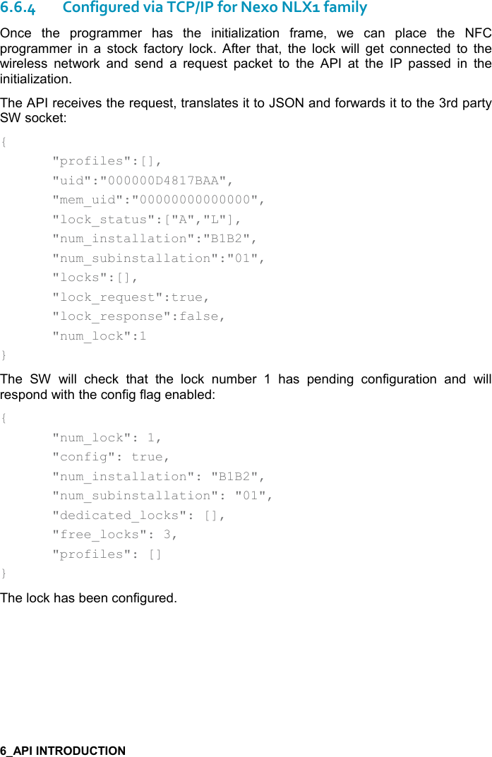   6.6.4Configured via TCP/IP for Nexo NLX1 family Once  the  programmer  has  the  initialization  frame,  we  can  place  the  NFC programmer  in  a  stock  factory  lock.  After  that,  the  lock  will  get  connected  to  the wireless  network  and  send  a  request  packet  to  the  API  at  the  IP  passed  in  the initialization. The API receives the request, translates it to JSON and forwards it to the 3rd party SW socket: {   &quot;profiles&quot;:[],   &quot;uid&quot;:&quot;000000D4817BAA&quot;,   &quot;mem_uid&quot;:&quot;00000000000000&quot;,   &quot;lock_status&quot;:[&quot;A&quot;,&quot;L&quot;],   &quot;num_installation&quot;:&quot;B1B2&quot;,   &quot;num_subinstallation&quot;:&quot;01&quot;,    &quot;locks&quot;:[],     &quot;lock_request&quot;:true,     &quot;lock_response&quot;:false,     &quot;num_lock&quot;:1 } The  SW  will  check  that  the  lock  number  1  has  pending  configuration  and  will respond with the config flag enabled: {   &quot;num_lock&quot;: 1,   &quot;config&quot;: true,   &quot;num_installation&quot;: &quot;B1B2&quot;,   &quot;num_subinstallation&quot;: &quot;01&quot;,   &quot;dedicated_locks&quot;: [],   &quot;free_locks&quot;: 3,   &quot;profiles&quot;: [] } The lock has been configured. 