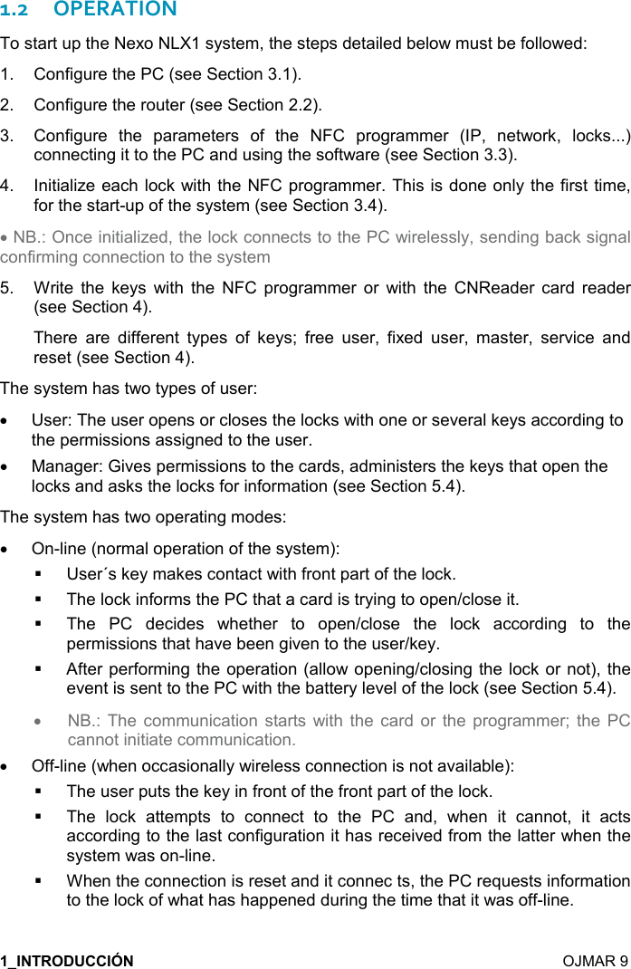   OJMAR 9 1.2OPERATION To start up the Nexo NLX1 system, the steps detailed below must be followed: 1. Configure the PC (see Section 3.1).2. Configure the router (see Section 2.2).3. Configure  the  parameters  of  the  NFC  programmer  (IP,  network,  locks...)connecting it to the PC and using the software (see Section 3.3).4. Initialize each lock with the NFC programmer. This is done only the first time,for the start-up of the system (see Section 3.4).•NB.: Once initialized, the lock connects to the PC wirelessly, sending back signalconfirming connection to the system5. Write  the  keys  with  the  NFC  programmer  or  with  the  CNReader  card  reader(see Section 4).There  are  different  types  of  keys;  free  user,  fixed  user,  master,  service  andreset (see Section 4).The system has two types of user: •User: The user opens or closes the locks with one or several keys according tothe permissions assigned to the user.•Manager: Gives permissions to the cards, administers the keys that open thelocks and asks the locks for information (see Section 5.4).The system has two operating modes: •On-line (normal operation of the system):User´s key makes contact with front part of the lock. The lock informs the PC that a card is trying to open/close it. The  PC  decides  whether  to  open/close  the  lock  according  to  the permissions that have been given to the user/key. After performing the operation (allow opening/closing the lock or not), the event is sent to the PC with the battery level of the lock (see Section 5.4). •NB.: The communication  starts with the card or  the  programmer; the PCcannot initiate communication.•Off-line (when occasionally wireless connection is not available):The user puts the key in front of the front part of the lock. The  lock  attempts  to  connect  to  the  PC  and,  when  it  cannot,  it  acts according to the last configuration it has received from the latter when the system was on-line. When the connection is reset and it connec ts, the PC requests information to the lock of what has happened during the time that it was off-line. 