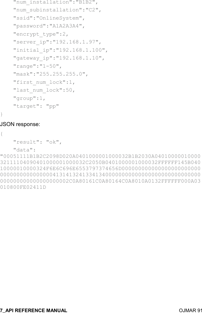    OJMAR 91     &quot;num_installation&quot;:&quot;B1B2&quot;,       &quot;num_subinstallation&quot;:&quot;C2&quot;,     &quot;ssid&quot;:&quot;OnlineSystem&quot;,     &quot;password&quot;:&quot;A1A2A3A4&quot;,     &quot;encrypt_type&quot;:2,     &quot;server_ip&quot;:&quot;192.168.1.97&quot;,     &quot;initial_ip&quot;:&quot;192.168.1.100&quot;,     &quot;gateway_ip&quot;:&quot;192.168.1.10&quot;,     &quot;range&quot;:&quot;1-50&quot;,     &quot;mask&quot;:&quot;255.255.255.0&quot;,     &quot;first_num_lock&quot;:1,     &quot;last_num_lock&quot;:50,     &quot;group&quot;:1,     &quot;target&quot;: &quot;pp&quot; } JSON response: {     &quot;result&quot;: &quot;ok&quot;,     &quot;data&quot;: &quot;00051111B1B2C2098D020A0401000001000032B1B2030A0401000001000032111104090401000001000032C2050B0401000001000032FFFFFF145B04010000010000324F6E6C696E6553797374656D0000000000000000000000000000000000000000413141324133413400000000000000000000000000000000000000000000000002C0A80161C0A80164C0A8010A0132FFFFFF000A03010800FE02411D   