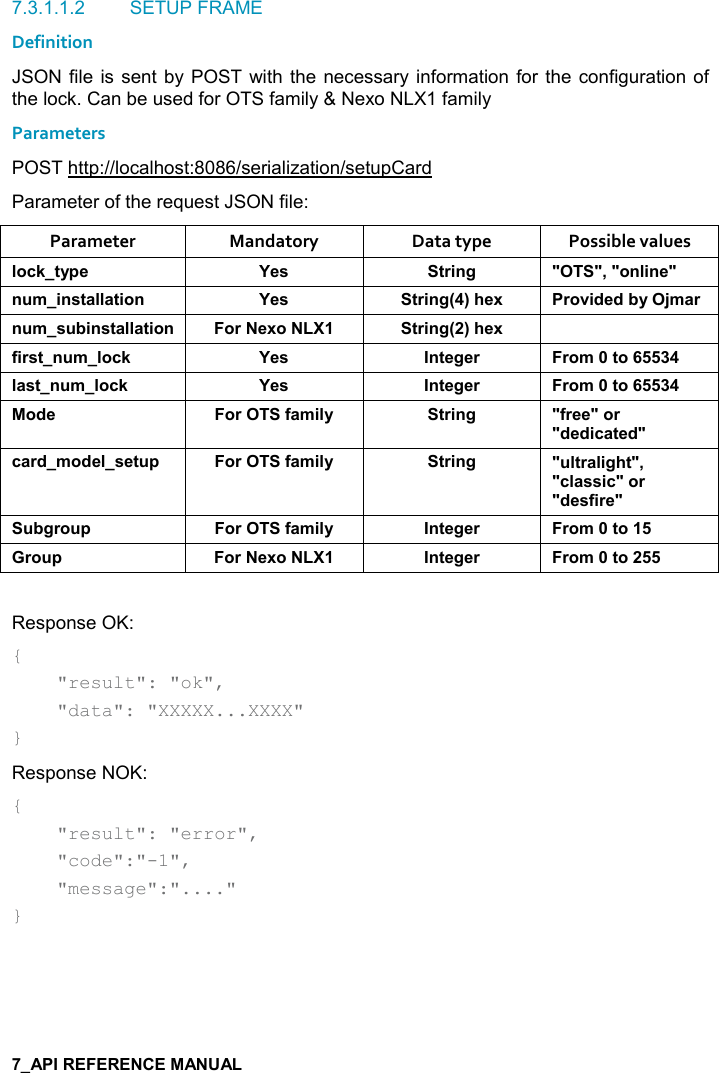   7.3.1.1.2  SETUP FRAME Definition JSON file is sent  by POST  with the necessary information for the  configuration of the lock. Can be used for OTS family &amp; Nexo NLX1 family Parameters POST http://localhost:8086/serialization/setupCard Parameter of the request JSON file: Parameter  Mandatory  Data type  Possible values (,-1&quot;&lt;0$ K$&amp; &quot;)%!/ MM=M,!(%!$M! +%!&amp;&quot;&apos;((&apos;&quot;%,! K$&amp; &quot;)%!/9;#$6 ),2%*$*5&lt;C+&apos;)! +&amp; 5%!&amp;&quot;&apos;((&apos;&quot;%,! ,)$6, &quot;)%!/9;#$6 .%)&amp;&quot;! +(,-1 K$&amp; !&quot;$/$) ),+&quot;,(&apos;&amp;&quot;! +(,-1 K$&amp; !&quot;$/$) ),+&quot;,,*$ ,).&apos;+%(&lt; &quot;)%!/ M.)$$M,)M*$*%-&apos;&quot;$*M-&apos;)*+,*$(&amp;$&quot; 0 ,).&apos;+%(&lt; &quot;)%!/ M (&quot;)&apos;(%/#&quot;M=M-(&apos;&amp;&amp;%-M,)M*$&amp;.%)$M 5/), 0 ,).&apos;+%(&lt; !&quot;$/$) ),+&quot;,), 0 ,)$6, !&quot;$/$) ),+&quot;, Response OK: {     &quot;result&quot;: &quot;ok&quot;,      &quot;data&quot;: &quot;XXXXX...XXXX&quot; } Response NOK: {     &quot;result&quot;: &quot;error&quot;,      &quot;code&quot;:&quot;-1&quot;,      &quot;message&quot;:&quot;....&quot; }   