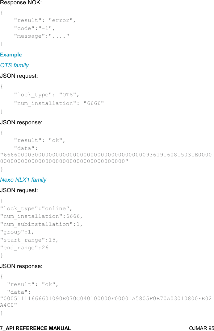    OJMAR 95 Response NOK: {     &quot;result&quot;: &quot;error&quot;,      &quot;code&quot;:&quot;-1&quot;,      &quot;message&quot;:&quot;....&quot; } Example OTS family JSON request: {     &quot;lock_type&quot;: &quot;OTS&quot;,     &quot;num_installation&quot;: &quot;6666&quot; } JSON response: {     &quot;result&quot;: &quot;ok&quot;,     &quot;data&quot;: &quot;6666000030000000000000000000000000000000093619160815031E0000000000000000000000000000000000000000&quot; } Nexo NLX1 family JSON request: { &quot;lock_type&quot;:&quot;online&quot;,  &quot;num_installation&quot;:6666, &quot;num_subinstallation&quot;:1, &quot;group&quot;:1, &quot;start_range&quot;:15, &quot;end_range&quot;:26 } JSON response: {   &quot;result&quot;: &quot;ok&quot;,   &quot;data&quot;: &quot;00051111666601090E070C040100000F00001A5805F0B70A03010800FE02A4C0&quot; } 
