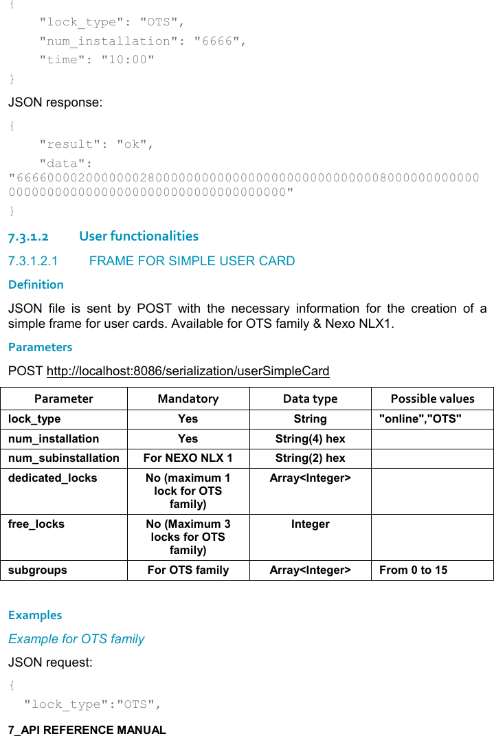   {     &quot;lock_type&quot;: &quot;OTS&quot;,      &quot;num_installation&quot;: &quot;6666&quot;,     &quot;time&quot;: &quot;10:00&quot; } JSON response: {     &quot;result&quot;: &quot;ok&quot;,     &quot;data&quot;: &quot;666600002000000028000000000000000000000000000008000000000000000000000000000000000000000000000000&quot; } 7.3.1.2User functionalities 7.3.1.2.1  FRAME FOR SIMPLE USER CARD Definition JSON  file  is  sent  by  POST  with  the  necessary  information  for  the  creation  of  a simple frame for user cards. Available for OTS family &amp; Nexo NLX1. Parameters POST http://localhost:8086/serialization/userSimpleCard Parameter  Mandatory  Data type  Possible values (,-1&quot;&lt;0$ K$&amp; &quot;)%!/ M,!(%!$M=MM! +%!&amp;&quot;&apos;((&apos;&quot;%,! K$&amp; &quot;)%!/9;#$6 ! +&amp; 5%!&amp;&quot;&apos;((&apos;&quot;%,! ,) &quot;)%!/9;#$6 *$*%-&apos;&quot;$*(,-1&amp; ,9+&apos;6%+ +(,-1.,).&apos;+%(&lt;;))&apos;&lt;N!&quot;$/$)O .)$$(,-1&amp; ,9&apos;6%+ +(,-1&amp;.,).&apos;+%(&lt;;!&quot;$/$) &amp; 5/), 0&amp; ,).&apos;+%(&lt; ))&apos;&lt;N!&quot;$/$)O ),+&quot;,    Examples Example for OTS family JSON request: {   &quot;lock_type&quot;:&quot;OTS&quot;, 