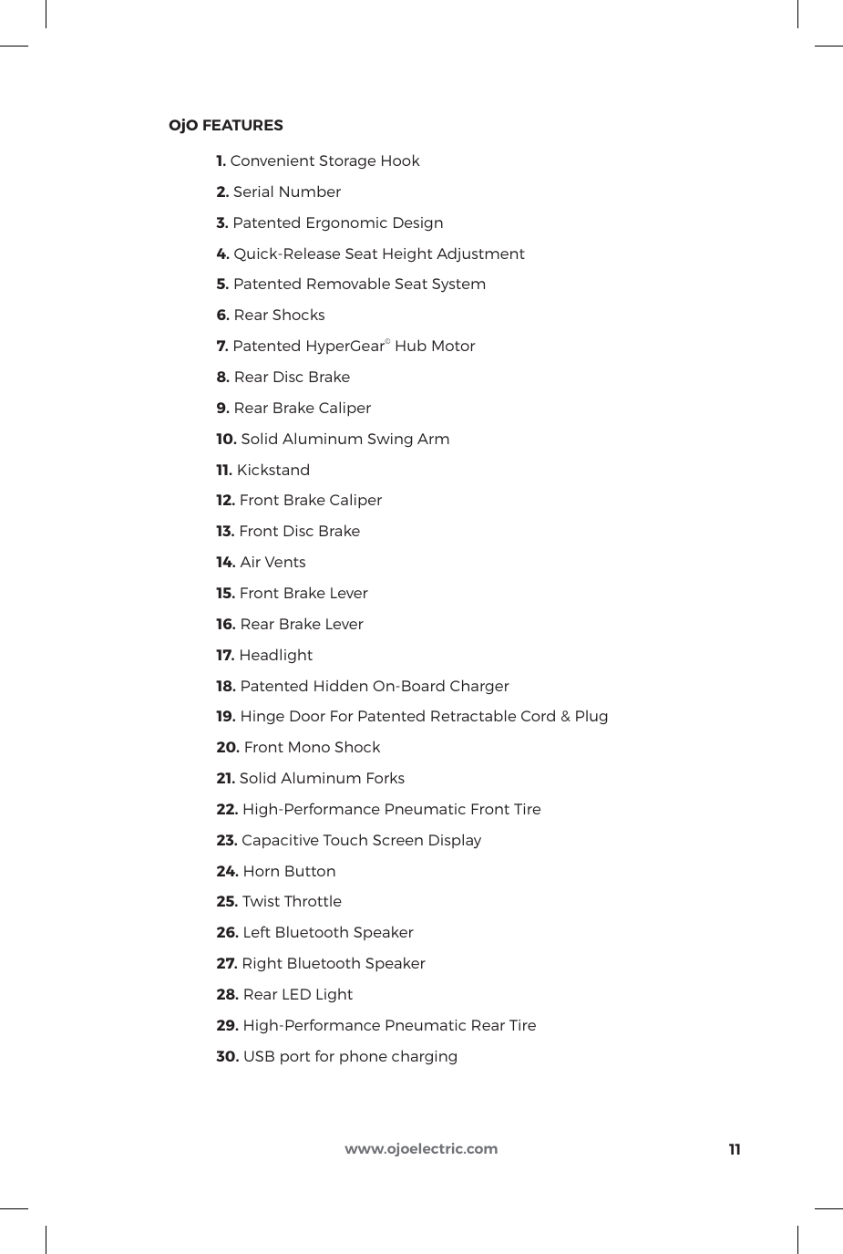 11www.ojoelectric.com1234567891011121517192021222324 25302726181613142829     OjO FEATURES  1. Convenient Storage Hook 2. Serial Number 3. Patented Ergonomic Design 4. Quick-Release Seat Height Adjustment 5. Patented Removable Seat System 6. Rear Shocks 7. Patented HyperGear© Hub Motor 8. Rear Disc Brake 9. Rear Brake Caliper 10. Solid Aluminum Swing Arm 11. Kickstand 12. Front Brake Caliper 13. Front Disc Brake 14. Air Vents 15. Front Brake Lever 16. Rear Brake Lever 17. Headlight 18. Patented Hidden On-Board Charger 19. Hinge Door For Patented Retractable Cord &amp; Plug 20. Front Mono Shock 21. Solid Aluminum Forks 22. High-Performance Pneumatic Front Tire 23. Capacitive Touch Screen Display 24. Horn Button 25. Twist Throttle 26. Left Bluetooth Speaker 27. Right Bluetooth Speaker 28. Rear LED Light 29. High-Performance Pneumatic Rear Tire 30. USB port for phone charging