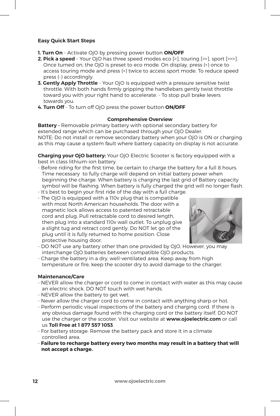 12 www.ojoelectric.comEasy Quick Start Steps1. Turn On - Activate OjO by pressing power button ON/OFF2. Pick a speed - Your OjO has three speed modes eco [&gt;], touring [&gt;&gt;], sport [&gt;&gt;&gt;].    Once turned on, the OjO is preset to eco mode. On display, press (+) once to    access touring mode and press (+) twice to access sport mode. To reduce speed    press (-) accordingly.3. Gently Apply Throttle - Your OjO is equipped with a pressure sensitive twist    throttle. With both hands ﬁrmly gripping the handlebars gently twist throttle    toward you with your right hand to accelerate. - To stop pull brake levers    towards you.4. Turn Off - To turn off OjO press the power button ON/OFFComprehensive OverviewBattery - Removable primary battery with optional secondary battery forextended range which can be purchased through your OjO Dealer.NOTE: Do not install or remove secondary battery when your OjO is ON or chargingas this may cause a system fault where battery capacity on display is not accurate.Charging your OjO battery: Your OjO Electric Scooter is factory equipped with abest in class lithium-ion battery.- Before riding for the ﬁrst time, be certain to charge the battery for a full 8 hours.   Time necessary  to fully charge will depend on initial battery power when   beginning the charge. When battery is charging the last grid of Battery capacity   symbol will be ﬂashing. When battery is fully charged the grid will no longer ﬂash.- It’s best to begin your ﬁrst ride of the day with a full charge.- The OjO is equipped with a 110v plug that is compatible   with most North American households. The door with a   magnetic lock allows access to patented retractable   cord and plug. Pull retractable cord to desired length,   then plug into a standard 110v wall outlet. To unplug give   a slight tug and retract cord gently. Do NOT let go of the   plug until it is fully returned to home position. Close   protective housing door.- DO NOT use any battery other than one provided by OjO. However, you may   interchange OjO batteries between compatible OjO products.- Charge the battery in a dry, well-ventilated area. Keep away from high   temperature or ﬁre, keep the scooter dry to avoid damage to the charger.Maintenance/Care- NEVER allow the charger or cord to come in contact with water as this may cause   an electric shock. DO NOT touch with wet hands.- NEVER allow the battery to get wet.- Never allow the charger cord to come in contact with anything sharp or hot.- Perform periodic visual inspections of the battery and charging cord. If there is   any obvious damage found with the charging cord or the battery itself, DO NOT   use the charger or the scooter. Visit our website at www.ojoelectric.com or call   us Toll Free at 1 877 557 1053.- For battery storage: Remove the battery pack and store it in a climate   controlled area.- Failure to recharge battery every two months may result in a battery that will   not accept a charge.