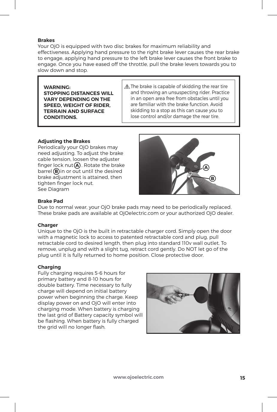 15www.ojoelectric.comBrakesYour OjO is equipped with two disc brakes for maximum reliability and effectiveness. Applying hand pressure to the right brake lever causes the rear brake to engage, applying hand pressure to the left brake lever causes the front brake to engage. Once you have eased off the throttle, pull the brake levers towards you to slow down and stop.           WARNING:     STOPPING DISTANCES WILL     VARY DEPENDING ON THE      SPEED, WEIGHT OF RIDER,      TERRAIN AND SURFACE      CONDITIONS.Adjusting the BrakesPeriodically your OjO brakes may need adjusting. To adjust the brake cable tension, loosen the adjuster ﬁnger lock nut      . Rotate the brake barrel      in or out until the desired brake adjustment is attained, then tighten ﬁnger lock nut. See DiagramBrake PadDue to normal wear, your OjO brake pads may need to be periodically replaced. These brake pads are available at OjOelectric.com or your authorized OjO dealer.ChargerUnique to the OjO is the built in retractable charger cord. Simply open the door with a magnetic lock to access to patented retractable cord and plug, pull retractable cord to desired length, then plug into standard 110v wall outlet. To remove, unplug and with a slight tug, retract cord gently. Do NOT let go of the plug until it is fully returned to home position. Close protective door.ChargingFully charging requires 5-6 hours for primary battery and 8-10 hours for double battery. Time necessary to fullycharge will depend on initial batterypower when beginning the charge. Keep display power on and OjO will enter into charging mode. When battery is charging the last grid of Battery capacity symbol will be ﬂashing. When battery is fully charged the grid will no longer ﬂash.                            The brake is capable of skidding the rear tire and throwing an unsuspecting rider. Practice in an open area free from obstacles until you are familiar with the brake function. Avoid skidding to a stop as this can cause you to lose control and/or damage the rear tire.AABB
