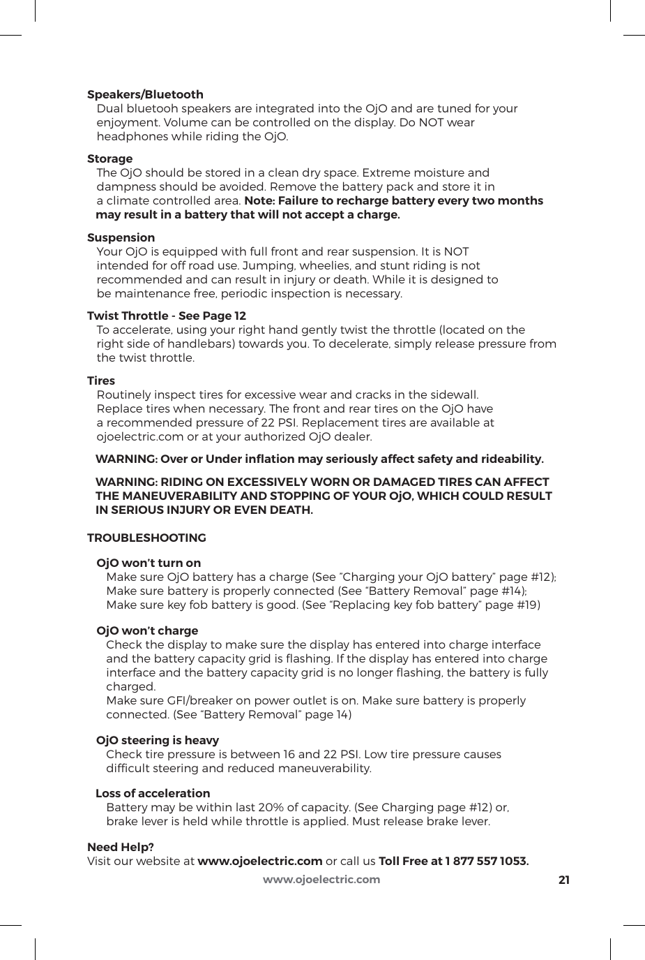 Speakers/Bluetooth   Dual bluetooh speakers are integrated into the OjO and are tuned for your    enjoyment. Volume can be controlled on the display. Do NOT wear    headphones while riding the OjO.Storage   The OjO should be stored in a clean dry space. Extreme moisture and    dampness should be avoided. Remove the battery pack and store it in    a climate controlled area. Note: Failure to recharge battery every two months    may result in a battery that will not accept a charge.Suspension   Your OjO is equipped with full front and rear suspension. It is NOT    intended for off road use. Jumping, wheelies, and stunt riding is not    recommended and can result in injury or death. While it is designed to    be maintenance free, periodic inspection is necessary.Twist Throttle - See Page 12   To accelerate, using your right hand gently twist the throttle (located on the    right side of handlebars) towards you. To decelerate, simply release pressure from    the twist throttle. Tires   Routinely inspect tires for excessive wear and cracks in the sidewall.    Replace tires when necessary. The front and rear tires on the OjO have    a recommended pressure of 22 PSI. Replacement tires are available at    ojoelectric.com or at your authorized OjO dealer.   WARNING: Over or Under inﬂation may seriously affect safety and rideability.   WARNING: RIDING ON EXCESSIVELY WORN OR DAMAGED TIRES CAN AFFECT    THE MANEUVERABILITY AND STOPPING OF YOUR OjO, WHICH COULD RESULT    IN SERIOUS INJURY OR EVEN DEATH.TROUBLESHOOTING   OjO won’t turn on      Make sure OjO battery has a charge (See ”Charging your OjO battery” page #12);      Make sure battery is properly connected (See “Battery Removal” page #14);       Make sure key fob battery is good. (See “Replacing key fob battery” page #19)   OjO won’t charge      Check the display to make sure the display has entered into charge interface      and the battery capacity grid is ﬂashing. If the display has entered into charge      interface and the battery capacity grid is no longer ﬂashing, the battery is fully       charged.      Make sure GFI/breaker on power outlet is on. Make sure battery is properly       connected. (See “Battery Removal” page 14)   OjO steering is heavy      Check tire pressure is between 16 and 22 PSI. Low tire pressure causes       difﬁcult steering and reduced maneuverability.   Loss of acceleration      Battery may be within last 20% of capacity. (See Charging page #12) or,      brake lever is held while throttle is applied. Must release brake lever.Need Help?Visit our website at www.ojoelectric.com or call us Toll Free at 1 877 557 1053. 21www.ojoelectric.com