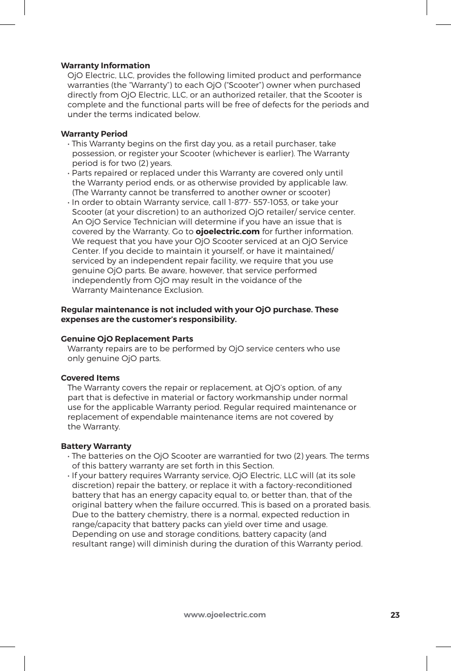 Warranty Information   OjO Electric, LLC, provides the following limited product and performance    warranties (the “Warranty”) to each OjO (“Scooter”) owner when purchased    directly from OjO Electric, LLC, or an authorized retailer, that the Scooter is    complete and the functional parts will be free of defects for the periods and    under the terms indicated below.Warranty Period   • This Warranty begins on the rst day you, as a retail purchaser, take      possession, or register your Scooter (whichever is earlier). The Warranty      period is for two (2) years.   • Parts repaired or replaced under this Warranty are covered only until      the Warranty period ends, or as otherwise provided by applicable law.      (The Warranty cannot be transferred to another owner or scooter)   • In order to obtain Warranty service, call 1-877- 557-1053, or take your      Scooter (at your discretion) to an authorized OjO retailer/ service center.     An OjO Service Technician will determine if you have an issue that is      covered by the Warranty. Go to ojoelectric.com for further information.      We request that you have your OjO Scooter serviced at an OjO Service      Center. If you decide to maintain it yourself, or have it maintained/     serviced by an independent repair facility, we require that you use      genuine OjO parts. Be aware, however, that service performed     independently from OjO may result in the voidance of the      Warranty Maintenance Exclusion.Regular maintenance is not included with your OjO purchase. These expenses are the customer’s responsibility.Genuine OjO Replacement Parts   Warranty repairs are to be performed by OjO service centers who use    only genuine OjO parts.Covered Items   The Warranty covers the repair or replacement, at OjO’s option, of any    part that is defective in material or factory workmanship under normal    use for the applicable Warranty period. Regular required maintenance or    replacement of expendable maintenance items are not covered by    the Warranty.Battery Warranty   • The batteries on the OjO Scooter are warrantied for two (2) years. The terms      of this battery warranty are set forth in this Section.   • If your battery requires Warranty service, OjO Electric, LLC will (at its sole      discretion) repair the battery, or replace it with a factory-reconditioned      battery that has an energy capacity equal to, or better than, that of the      original battery when the failure occurred. This is based on a prorated basis.     Due to the battery chemistry, there is a normal, expected reduction in      range/capacity that battery packs can yield over time and usage.      Depending on use and storage conditions, battery capacity (and      resultant range) will diminish during the duration of this Warranty period.23www.ojoelectric.com