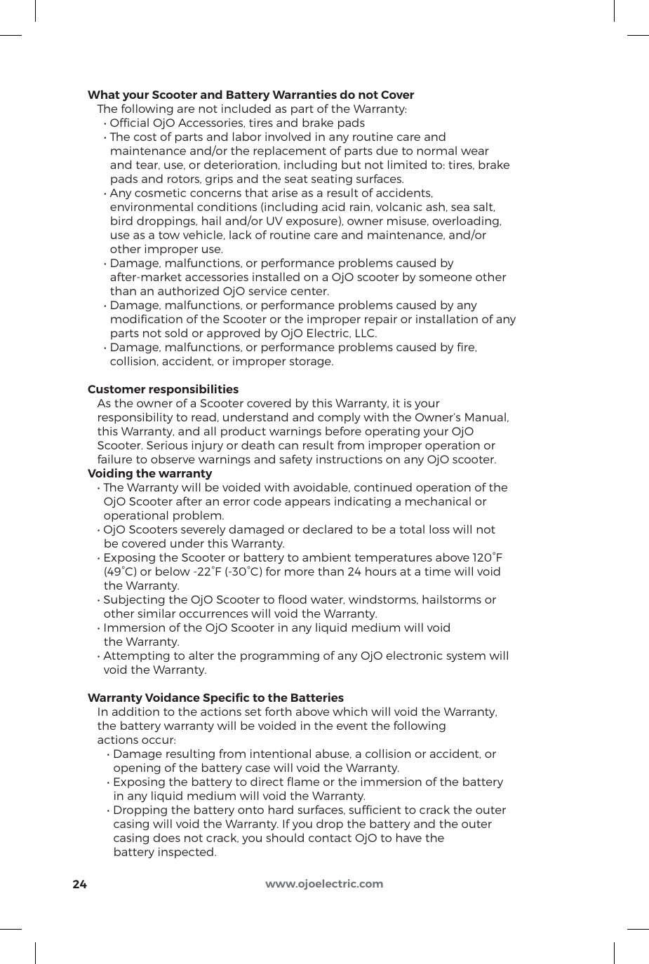 What your Scooter and Battery Warranties do not Cover   The following are not included as part of the Warranty:     • Ofcial OjO Accessories, tires and brake pads     • The cost of parts and labor involved in any routine care and        maintenance and/or the replacement of parts due to normal wear        and tear, use, or deterioration, including but not limited to: tires, brake        pads and rotors, grips and the seat seating surfaces.     • Any cosmetic concerns that arise as a result of accidents,        environmental conditions (including acid rain, volcanic ash, sea salt,        bird droppings, hail and/or UV exposure), owner misuse, overloading,        use as a tow vehicle, lack of routine care and maintenance, and/or        other improper use.     • Damage, malfunctions, or performance problems caused by        after-market accessories installed on a OjO scooter by someone other        than an authorized OjO service center.     • Damage, malfunctions, or performance problems caused by any        modiﬁcation of the Scooter or the improper repair or installation of any       parts not sold or approved by OjO Electric, LLC.     • Damage, malfunctions, or performance problems caused by re,        collision, accident, or improper storage.Customer responsibilities   As the owner of a Scooter covered by this Warranty, it is your    responsibility to read, understand and comply with the Owner’s Manual,   this Warranty, and all product warnings before operating your OjO    Scooter. Serious injury or death can result from improper operation or    failure to observe warnings and safety instructions on any OjO scooter.Voiding the warranty   • The Warranty will be voided with avoidable, continued operation of the      OjO Scooter after an error code appears indicating a mechanical or      operational problem.   • OjO Scooters severely damaged or declared to be a total loss will not      be covered under this Warranty.   • Exposing the Scooter or battery to ambient temperatures above 120°F      (49°C) or below -22°F (-30°C) for more than 24 hours at a time will void      the Warranty.   • Subjecting the OjO Scooter to ood water, windstorms, hailstorms or      other similar occurrences will void the Warranty.   • Immersion of the OjO Scooter in any liquid medium will void      the Warranty.   • Attempting to alter the programming of any OjO electronic system will      void the Warranty.Warranty Voidance Speciﬁc to the Batteries   In addition to the actions set forth above which will void the Warranty,    the battery warranty will be voided in the event the following    actions occur:      • Damage resulting from intentional abuse, a collision or accident, or         opening of the battery case will void the Warranty.      • Exposing the battery to direct ame or the immersion of the battery         in any liquid medium will void the Warranty.      • Dropping the battery onto hard surfaces, sufcient to crack the outer        casing will void the Warranty. If you drop the battery and the outer         casing does not crack, you should contact OjO to have the         battery inspected.24 www.ojoelectric.com