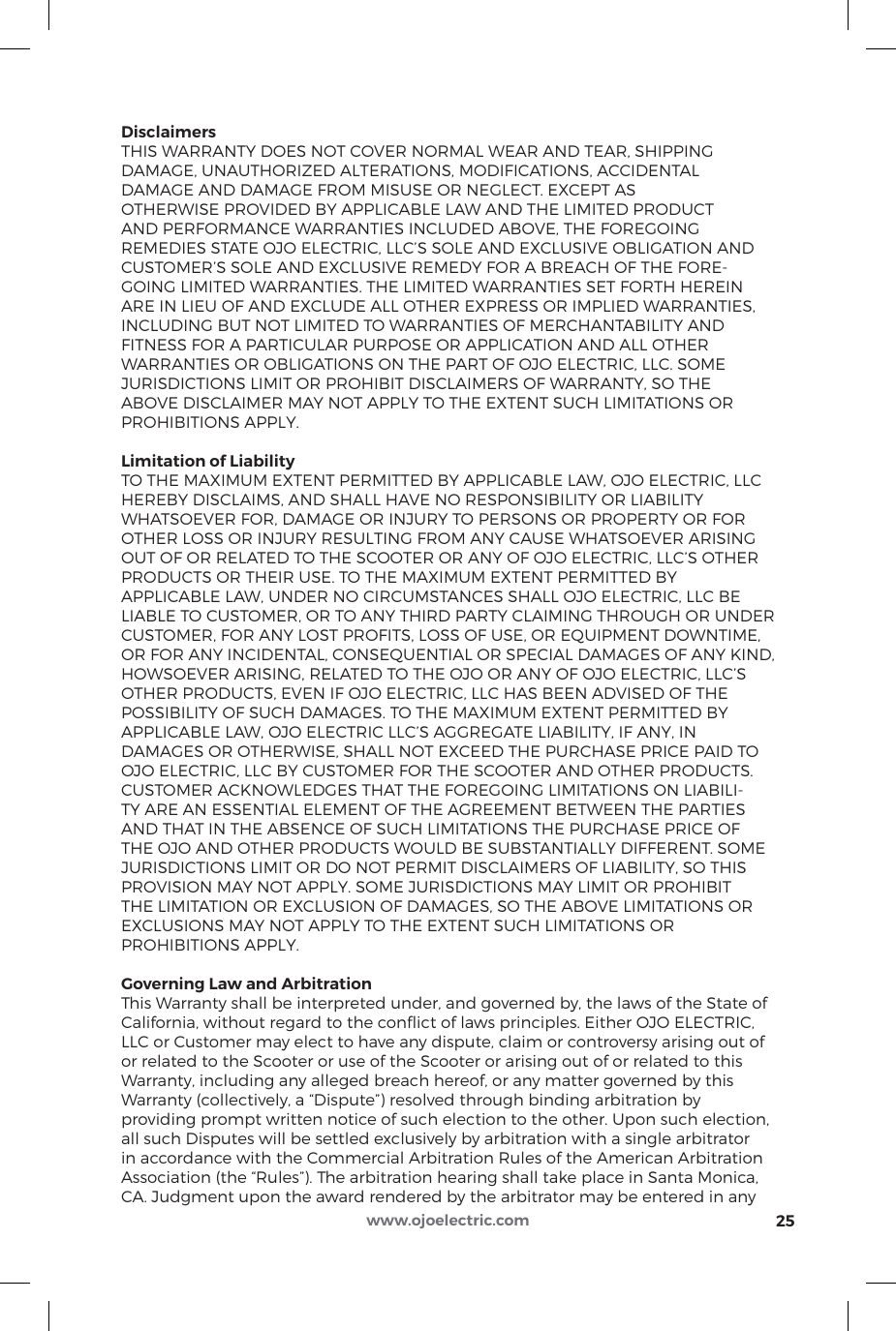 DisclaimersTHIS WARRANTY DOES NOT COVER NORMAL WEAR AND TEAR, SHIPPING DAMAGE, UNAUTHORIZED ALTERATIONS, MODIFICATIONS, ACCIDENTAL DAMAGE AND DAMAGE FROM MISUSE OR NEGLECT. EXCEPT AS OTHERWISE PROVIDED BY APPLICABLE LAW AND THE LIMITED PRODUCT AND PERFORMANCE WARRANTIES INCLUDED ABOVE, THE FOREGOING REMEDIES STATE OJO ELECTRIC, LLC’S SOLE AND EXCLUSIVE OBLIGATION AND CUSTOMER’S SOLE AND EXCLUSIVE REMEDY FOR A BREACH OF THE FORE-GOING LIMITED WARRANTIES. THE LIMITED WARRANTIES SET FORTH HEREIN ARE IN LIEU OF AND EXCLUDE ALL OTHER EXPRESS OR IMPLIED WARRANTIES, INCLUDING BUT NOT LIMITED TO WARRANTIES OF MERCHANTABILITY AND FITNESS FOR A PARTICULAR PURPOSE OR APPLICATION AND ALL OTHER WARRANTIES OR OBLIGATIONS ON THE PART OF OJO ELECTRIC, LLC. SOME JURISDICTIONS LIMIT OR PROHIBIT DISCLAIMERS OF WARRANTY, SO THE ABOVE DISCLAIMER MAY NOT APPLY TO THE EXTENT SUCH LIMITATIONS OR PROHIBITIONS APPLY.Limitation of LiabilityTO THE MAXIMUM EXTENT PERMITTED BY APPLICABLE LAW, OJO ELECTRIC, LLC HEREBY DISCLAIMS, AND SHALL HAVE NO RESPONSIBILITY OR LIABILITY WHATSOEVER FOR, DAMAGE OR INJURY TO PERSONS OR PROPERTY OR FOR OTHER LOSS OR INJURY RESULTING FROM ANY CAUSE WHATSOEVER ARISING OUT OF OR RELATED TO THE SCOOTER OR ANY OF OJO ELECTRIC, LLC’S OTHER PRODUCTS OR THEIR USE. TO THE MAXIMUM EXTENT PERMITTED BY APPLICABLE LAW, UNDER NO CIRCUMSTANCES SHALL OJO ELECTRIC, LLC BE LIABLE TO CUSTOMER, OR TO ANY THIRD PARTY CLAIMING THROUGH OR UNDER CUSTOMER, FOR ANY LOST PROFITS, LOSS OF USE, OR EQUIPMENT DOWNTIME, OR FOR ANY INCIDENTAL, CONSEQUENTIAL OR SPECIAL DAMAGES OF ANY KIND, HOWSOEVER ARISING, RELATED TO THE OJO OR ANY OF OJO ELECTRIC, LLC’S OTHER PRODUCTS, EVEN IF OJO ELECTRIC, LLC HAS BEEN ADVISED OF THE POSSIBILITY OF SUCH DAMAGES. TO THE MAXIMUM EXTENT PERMITTED BY APPLICABLE LAW, OJO ELECTRIC LLC’S AGGREGATE LIABILITY, IF ANY, IN DAMAGES OR OTHERWISE, SHALL NOT EXCEED THE PURCHASE PRICE PAID TO OJO ELECTRIC, LLC BY CUSTOMER FOR THE SCOOTER AND OTHER PRODUCTS. CUSTOMER ACKNOWLEDGES THAT THE FOREGOING LIMITATIONS ON LIABILI-TY ARE AN ESSENTIAL ELEMENT OF THE AGREEMENT BETWEEN THE PARTIES AND THAT IN THE ABSENCE OF SUCH LIMITATIONS THE PURCHASE PRICE OF THE OJO AND OTHER PRODUCTS WOULD BE SUBSTANTIALLY DIFFERENT. SOME JURISDICTIONS LIMIT OR DO NOT PERMIT DISCLAIMERS OF LIABILITY, SO THIS PROVISION MAY NOT APPLY. SOME JURISDICTIONS MAY LIMIT OR PROHIBIT THE LIMITATION OR EXCLUSION OF DAMAGES, SO THE ABOVE LIMITATIONS OR EXCLUSIONS MAY NOT APPLY TO THE EXTENT SUCH LIMITATIONS OR PROHIBITIONS APPLY.Governing Law and ArbitrationThis Warranty shall be interpreted under, and governed by, the laws of the State of California, without regard to the conﬂict of laws principles. Either OJO ELECTRIC, LLC or Customer may elect to have any dispute, claim or controversy arising out of or related to the Scooter or use of the Scooter or arising out of or related to this Warranty, including any alleged breach hereof, or any matter governed by this Warranty (collectively, a “Dispute”) resolved through binding arbitration by providing prompt written notice of such election to the other. Upon such election, all such Disputes will be settled exclusively by arbitration with a single arbitrator in accordance with the Commercial Arbitration Rules of the American Arbitration Association (the “Rules”). The arbitration hearing shall take place in Santa Monica, CA. Judgment upon the award rendered by the arbitrator may be entered in any 25www.ojoelectric.com