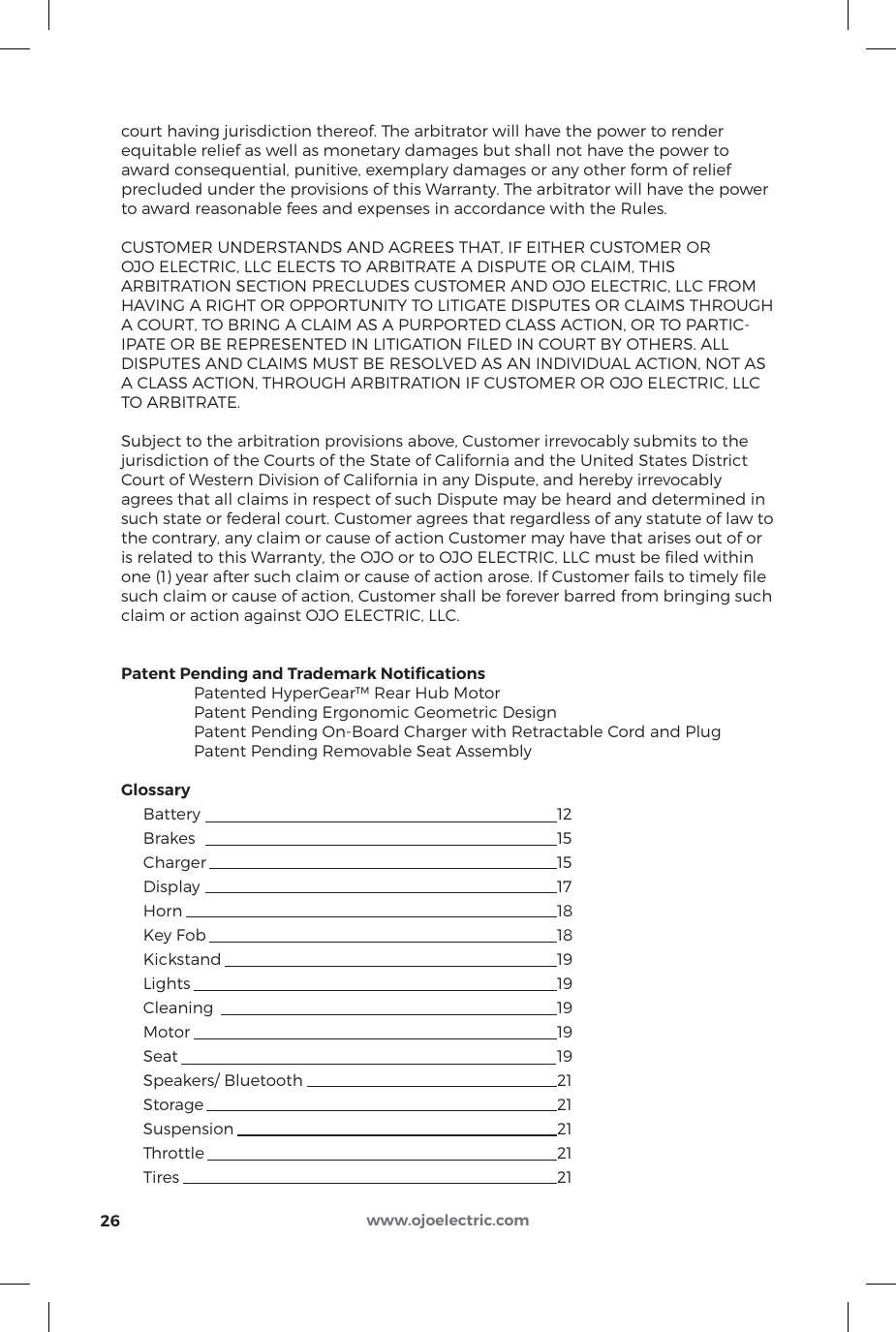 court having jurisdiction thereof. The arbitrator will have the power to render equitable relief as well as monetary damages but shall not have the power to award consequential, punitive, exemplary damages or any other form of relief precluded under the provisions of this Warranty. The arbitrator will have the power to award reasonable fees and expenses in accordance with the Rules.CUSTOMER UNDERSTANDS AND AGREES THAT, IF EITHER CUSTOMER OR OJO ELECTRIC, LLC ELECTS TO ARBITRATE A DISPUTE OR CLAIM, THIS ARBITRATION SECTION PRECLUDES CUSTOMER AND OJO ELECTRIC, LLC FROM HAVING A RIGHT OR OPPORTUNITY TO LITIGATE DISPUTES OR CLAIMS THROUGH A COURT, TO BRING A CLAIM AS A PURPORTED CLASS ACTION, OR TO PARTIC-IPATE OR BE REPRESENTED IN LITIGATION FILED IN COURT BY OTHERS. ALL DISPUTES AND CLAIMS MUST BE RESOLVED AS AN INDIVIDUAL ACTION, NOT AS A CLASS ACTION, THROUGH ARBITRATION IF CUSTOMER OR OJO ELECTRIC, LLC TO ARBITRATE.Subject to the arbitration provisions above, Customer irrevocably submits to the jurisdiction of the Courts of the State of California and the United States District Court of Western Division of California in any Dispute, and hereby irrevocably agrees that all claims in respect of such Dispute may be heard and determined in such state or federal court. Customer agrees that regardless of any statute of law to the contrary, any claim or cause of action Customer may have that arises out of or is related to this Warranty, the OJO or to OJO ELECTRIC, LLC must be ﬁled within one (1) year after such claim or cause of action arose. If Customer fails to timely ﬁle such claim or cause of action, Customer shall be forever barred from bringing such claim or action against OJO ELECTRIC, LLC.Patent Pending and Trademark Notiﬁcations   Patented HyperGear™ Rear Hub Motor  Patent Pending Ergonomic Geometric Design  Patent Pending On-Board Charger with Retractable Cord and Plug  Patent Pending Removable Seat AssemblyGlossary     Battery          12     Brakes          15          Charger          15     Display          17     Horn            18     Key Fob          18     Kickstand          19     Lights           19     Cleaning          19      Motor           19      Seat            19      Speakers/ Bluetooth        21     Storage          21     Suspension          21     Throttle          21     Tires            2126 www.ojoelectric.com