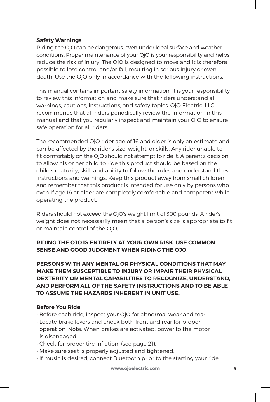 5www.ojoelectric.comSafety WarningsRiding the OjO can be dangerous, even under ideal surface and weather conditions. Proper maintenance of your OjO is your responsibility and helps reduce the risk of injury. The OjO is designed to move and it is therefore possible to lose control and/or fall, resulting in serious injury or even death. Use the OjO only in accordance with the following instructions.This manual contains important safety information. It is your responsibility to review this information and make sure that riders understand all warnings, cautions, instructions, and safety topics. OjO Electric, LLC recommends that all riders periodically review the information in this manual and that you regularly inspect and maintain your OjO to ensure safe operation for all riders.The recommended OjO rider age of 16 and older is only an estimate and can be affected by the rider’s size, weight, or skills. Any rider unable to ﬁt comfortably on the OjO should not attempt to ride it. A parent’s decision to allow his or her child to ride this product should be based on the child’s maturity, skill, and ability to follow the rules and understand these instructions and warnings. Keep this product away from small children and remember that this product is intended for use only by persons who, even if age 16 or older are completely comfortable and competent while operating the product.Riders should not exceed the OjO’s weight limit of 300 pounds. A rider’s weight does not necessarily mean that a person’s size is appropriate to ﬁt or maintain control of the OjO.RIDING THE OJO IS ENTIRELY AT YOUR OWN RISK. USE COMMON SENSE AND GOOD JUDGMENT WHEN RIDING THE OJO.PERSONS WITH ANY MENTAL OR PHYSICAL CONDITIONS THAT MAY MAKE THEM SUSCEPTIBLE TO INJURY OR IMPAIR THEIR PHYSICAL DEXTERITY OR MENTAL CAPABILITIES TO RECOGNIzE, UNDERSTAND, AND PERFORM ALL OF THE SAFETY INSTRUCTIONS AND TO BE ABLE TO ASSUME THE HAzARDS INHERENT IN UNIT USE.Before You Ride• Before each ride, inspect your OjO for abnormal wear and tear.• Locate brake levers and check both front and rear for proper   operation. Note: When brakes are activated, power to the motor   is disengaged.• Check for proper tire ination. (see page 21).• Make sure seat is properly adjusted and tightened.• If music is desired, connect Bluetooth prior to the starting your ride.