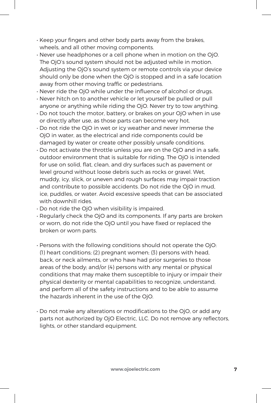 • Keep your ngers and other body parts away from the brakes,   wheels, and all other moving components.• Never use headphones or a cell phone when in motion on the OjO.   The OjO’s sound system should not be adjusted while in motion.   Adjusting the OjO’s sound system or remote controls via your device   should only be done when the OjO is stopped and in a safe location   away from other moving trafﬁc or pedestrians.• Never ride the OjO while under the inuence of alcohol or drugs.• Never hitch on to another vehicle or let yourself be pulled or pull   anyone or anything while riding the OjO. Never try to tow anything.• Do not touch the motor, battery, or brakes on your OjO when in use   or directly after use, as those parts can become very hot.• Do not ride the OjO in wet or icy weather and never immerse the   OjO in water, as the electrical and ride components could be   damaged by water or create other possibly unsafe conditions.• Do not activate the throttle unless you are on the OjO and in a safe,   outdoor environment that is suitable for riding. The OjO is intended   for use on solid, ﬂat, clean, and dry surfaces such as pavement or   level ground without loose debris such as rocks or gravel. Wet,   muddy, icy, slick, or uneven and rough surfaces may impair traction   and contribute to possible accidents. Do not ride the OjO in mud,   ice, puddles, or water. Avoid excessive speeds that can be associated   with downhill rides.• Do not ride the OjO when visibility is impaired.• Regularly check the OjO and its components. If any parts are broken   or worn, do not ride the OjO until you have ﬁxed or replaced the   broken or worn parts.• Persons with the following conditions should not operate the OjO:   (1) heart conditions; (2) pregnant women; (3) persons with head,   back, or neck ailments, or who have had prior surgeries to those   areas of the body; and/or (4) persons with any mental or physical   conditions that may make them susceptible to injury or impair their   physical dexterity or mental capabilities to recognize, understand,   and perform all of the safety instructions and to be able to assume   the hazards inherent in the use of the OjO.• Do not make any alterations or modications to the OjO, or add any  parts not authorized by OjO Electric, LLC. Do not remove any reﬂectors,   lights, or other standard equipment.7www.ojoelectric.com