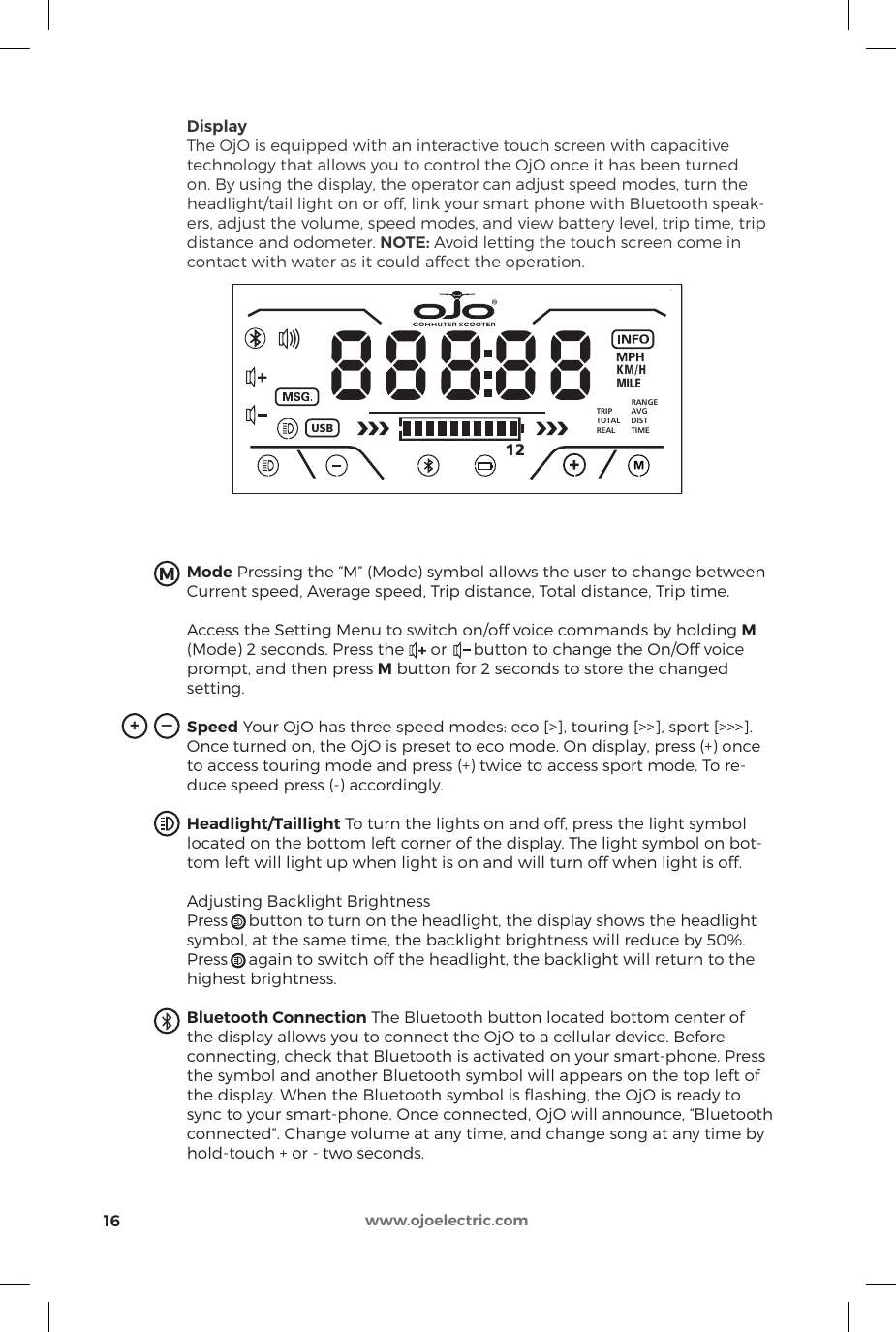 DisplayThe OjO is equipped with an interactive touch screen with capacitivetechnology that allows you to control the OjO once it has been turnedon. By using the display, the operator can adjust speed modes, turn theheadlight/tail light on or off, link your smart phone with Bluetooth speak-ers, adjust the volume, speed modes, and view battery level, trip time, tripdistance and odometer. NOTE: Avoid letting the touch screen come incontact with water as it could affect the operation.Mode Pressing the “M” (Mode) symbol allows the user to change between Current speed, Average speed, Trip distance, Total distance, Trip time. Access the Setting Menu to switch on/off voice commands by holding M (Mode) 2 seconds. Press the      or      button to change the On/Off voice prompt, and then press M button for 2 seconds to store the changed setting.Speed Your OjO has three speed modes: eco [&gt;], touring [&gt;&gt;], sport [&gt;&gt;&gt;]. Once turned on, the OjO is preset to eco mode. On display, press (+) once to access touring mode and press (+) twice to access sport mode. To re-duce speed press (-) accordingly. Headlight/Taillight To turn the lights on and off, press the light symbol located on the bottom left corner of the display. The light symbol on bot-tom left will light up when light is on and will turn off when light is off.Adjusting Backlight BrightnessPress     button to turn on the headlight, the display shows the headlight symbol, at the same time, the backlight brightness will reduce by 50%. Press     again to switch off the headlight, the backlight will return to the highest brightness.Bluetooth Connection The Bluetooth button located bottom center of the display allows you to connect the OjO to a cellular device. Before connecting, check that Bluetooth is activated on your smart-phone. Press the symbol and another Bluetooth symbol will appears on the top left of the display. When the Bluetooth symbol is ﬂashing, the OjO is ready to sync to your smart-phone. Once connected, OjO will announce, “Bluetooth connected”. Change volume at any time, and change song at any time by hold-touch + or - two seconds.KMILEUSBRANGETRIPTOTALREALAVGDISTTIMEM/H12®16M_+www.ojoelectric.com