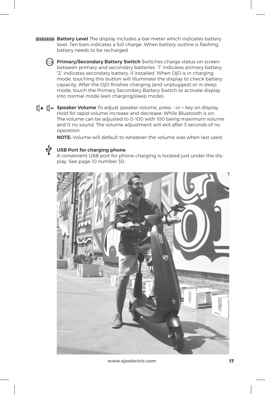 17www.ojoelectric.comBattery Level The display includes a bar meter which indicates batterylevel. Ten bars indicates a full charge. When battery outline is ﬂashing,battery needs to be recharged.Primary/Secondary Battery Switch Switches charge status on screenbetween primary and secondary batteries. “1” indicates primary battery,“2” indicates secondary battery, if installed. When OjO is in chargingmode, touching this button will illuminate the display to check batterycapacity. After the OjO ﬁnishes charging (and unplugged) or in sleep mode, touch the Primary Secondary Battery Switch to activate display into normal mode (exit charging/sleep mode).Speaker Volume To adjust speaker volume, press - or + key on display.Hold for rapid volume increase and decrease. While Bluetooth is on,The volume can be adjusted to 0-100 with 100 being maximum volumeand 0 no sound. The volume adjustment will exit after 3 seconds of nooperation.NOTE: Volume will default to whatever the volume was when last used.USB Port for charging phoneA convenient USB port for phone charging is located just under the dis-play. See page 10 number 30.+