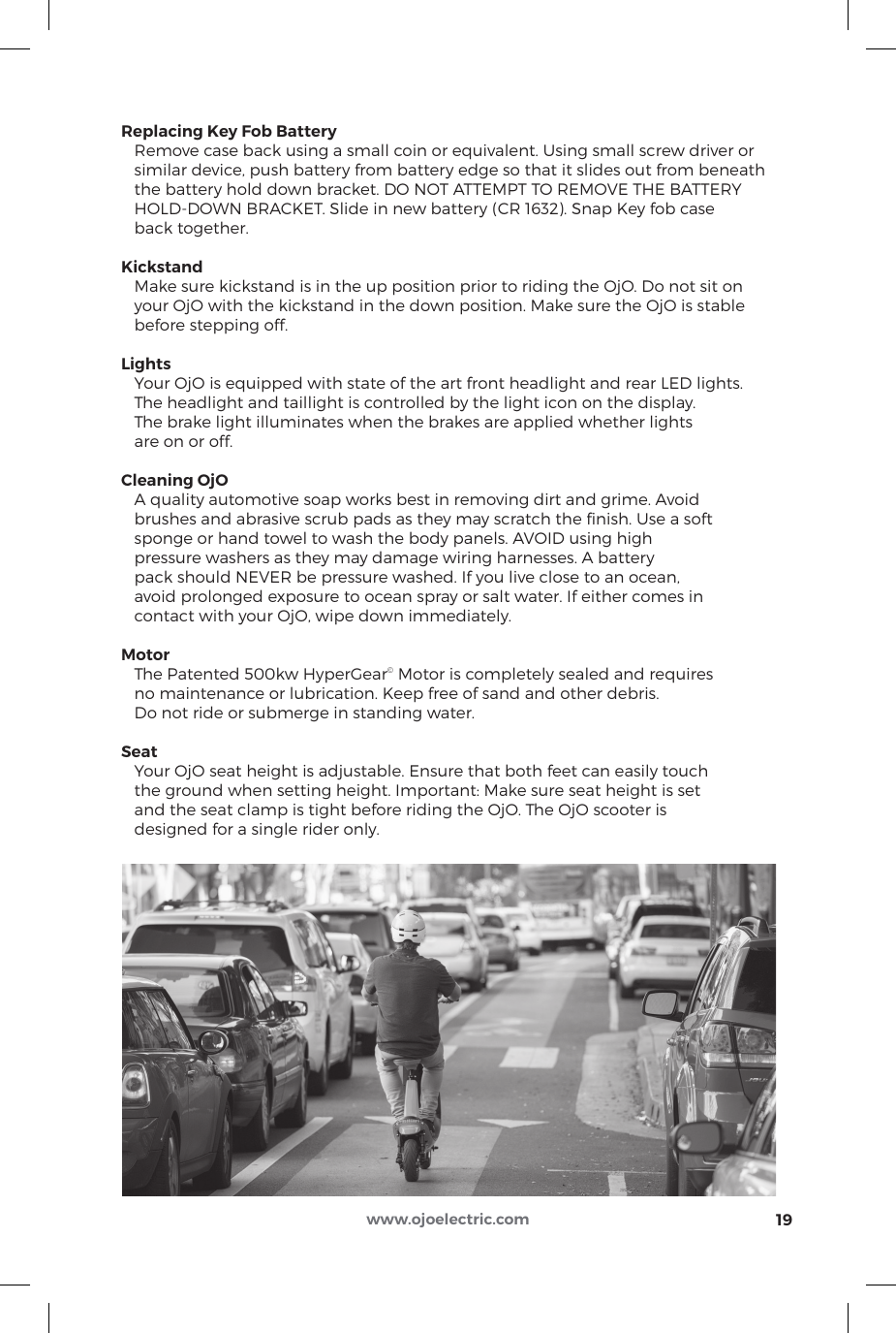 Replacing Key Fob Battery   Remove case back using a small coin or equivalent. Using small screw driver or   similar device, push battery from battery edge so that it slides out from beneath    the battery hold down bracket. DO NOT ATTEMPT TO REMOVE THE BATTERY   HOLD-DOWN BRACKET. Slide in new battery (CR 1632). Snap Key fob case   back together.Kickstand   Make sure kickstand is in the up position prior to riding the OjO. Do not sit on    your OjO with the kickstand in the down position. Make sure the OjO is stable    before stepping off.Lights   Your OjO is equipped with state of the art front headlight and rear LED lights.    The headlight and taillight is controlled by the light icon on the display.    The brake light illuminates when the brakes are applied whether lights   are on or off.Cleaning OjO   A quality automotive soap works best in removing dirt and grime. Avoid    brushes and abrasive scrub pads as they may scratch the ﬁnish. Use a soft    sponge or hand towel to wash the body panels. AVOID using high    pressure washers as they may damage wiring harnesses. A battery   pack should NEVER be pressure washed. If you live close to an ocean,    avoid prolonged exposure to ocean spray or salt water. If either comes in    contact with your OjO, wipe down immediately.Motor   The Patented 500kw HyperGear© Motor is completely sealed and requires   no maintenance or lubrication. Keep free of sand and other debris.    Do not ride or submerge in standing water.Seat   Your OjO seat height is adjustable. Ensure that both feet can easily touch   the ground when setting height. Important: Make sure seat height is set    and the seat clamp is tight before riding the OjO. The OjO scooter is    designed for a single rider only. 19www.ojoelectric.com