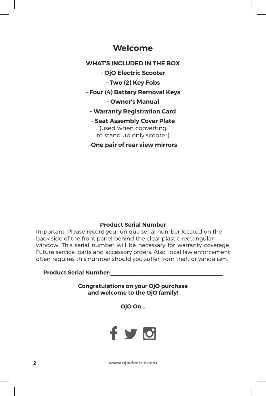 www.ojoelectric.comProduct Serial NumberImportant: Please record your unique serial number located on theback side of the front panel behind the clear plastic rectangular window. This serial number will be necessary for warranty coverage, Future service, parts and accessory orders. Also, local law enforcement often requires this number should you suffer from theft or vandalism.Product Serial Number:____________________________________Congratulations on your OjO purchaseand welcome to the OjO family!OjO On...WHAT’S INCLUDED IN THE BOX- OjO Electric Scooter- Two (2) Key Fobs- Four (4) Battery Removal Keys- Owner’s Manual- Warranty Registration Card- Seat Assembly Cover Plate(used when convertingto stand up only scooter)-One pair of rear view mirrorsWelcome2