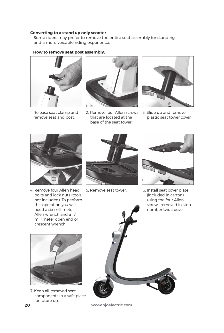 Converting to a stand up only scooter   Some riders may prefer to remove the entire seat assembly for standing,    and a more versatile riding experience.   How to remove seat post assembly:201. Release seat clamp and        remove seat and post.4. Remove four Allen head     bolts and lock nuts (tools     not included). To perform    this operation you will     need a six millimeter     Allen wrench and a 17     millimeter open end or     crescent wrench.7. Keep all removed seat     components in a safe place     for future use.2. Remove four Allen screws       that are located at the     base of the seat tower.5. Remove seat tower. 3. Slide up and remove     plastic seat tower cover.6. Install seat cover plate     (included in carton)     using the four Allen     screws removed in step     number two above.www.ojoelectric.com