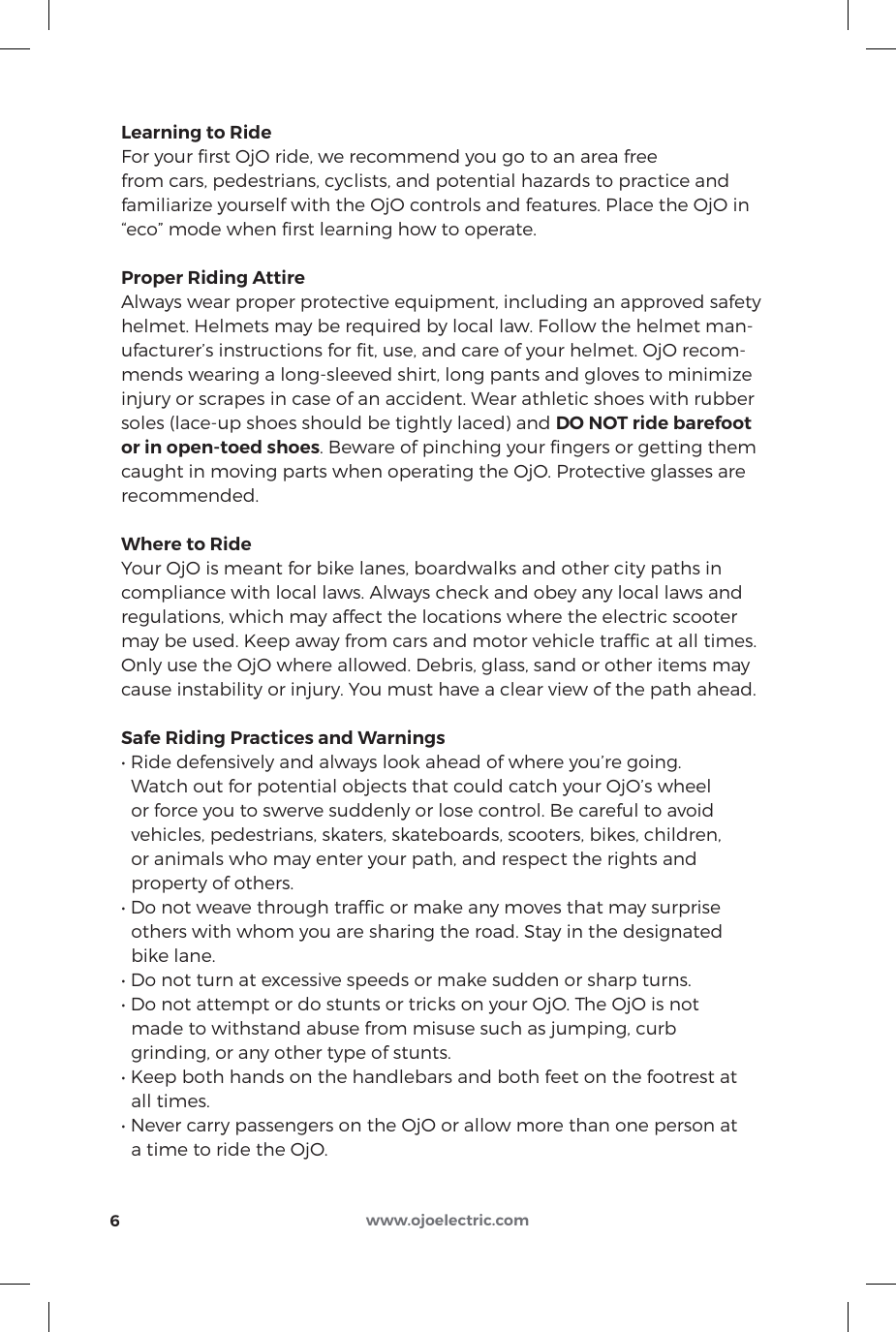 Learning to RideFor your ﬁrst OjO ride, we recommend you go to an area free from cars, pedestrians, cyclists, and potential hazards to practice and familiarize yourself with the OjO controls and features. Place the OjO in “eco” mode when ﬁrst learning how to operate.Proper Riding AttireAlways wear proper protective equipment, including an approved safety helmet. Helmets may be required by local law. Follow the helmet man-ufacturer’s instructions for ﬁt, use, and care of your helmet. OjO recom-mends wearing a long-sleeved shirt, long pants and gloves to minimize injury or scrapes in case of an accident. Wear athletic shoes with rubber soles (lace-up shoes should be tightly laced) and DO NOT ride barefoot or in open-toed shoes. Beware of pinching your ﬁngers or getting them caught in moving parts when operating the OjO. Protective glasses are recommended.Where to RideYour OjO is meant for bike lanes, boardwalks and other city paths in compliance with local laws. Always check and obey any local laws and regulations, which may affect the locations where the electric scooter may be used. Keep away from cars and motor vehicle trafﬁc at all times. Only use the OjO where allowed. Debris, glass, sand or other items may cause instability or injury. You must have a clear view of the path ahead.Safe Riding Practices and Warnings• Ride defensively and always look ahead of where you’re going.   Watch out for potential objects that could catch your OjO’s wheel   or force you to swerve suddenly or lose control. Be careful to avoid   vehicles, pedestrians, skaters, skateboards, scooters, bikes, children,   or animals who may enter your path, and respect the rights and   property of others.• Do not weave through trafc or make any moves that may surprise   others with whom you are sharing the road. Stay in the designated   bike lane.• Do not turn at excessive speeds or make sudden or sharp turns.• Do not attempt or do stunts or tricks on your OjO. The OjO is not   made to withstand abuse from misuse such as jumping, curb   grinding, or any other type of stunts.• Keep both hands on the handlebars and both feet on the footrest at   all times.• Never carry passengers on the OjO or allow more than one person at   a time to ride the OjO.6www.ojoelectric.com
