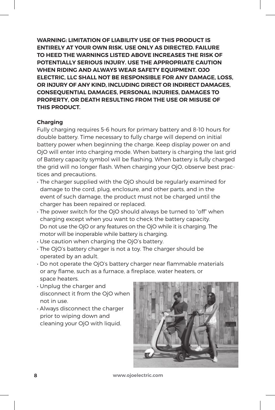 WARNING: LIMITATION OF LIABILITY USE OF THIS PRODUCT IS ENTIRELY AT YOUR OWN RISK. USE ONLY AS DIRECTED. FAILURE TO HEED THE WARNINGS LISTED ABOVE INCREASES THE RISK OF POTENTIALLY SERIOUS INJURY. USE THE APPROPRIATE CAUTION WHEN RIDING AND ALWAYS WEAR SAFETY EQUIPMENT. OJO ELECTRIC, LLC SHALL NOT BE RESPONSIBLE FOR ANY DAMAGE, LOSS, OR INJURY OF ANY KIND, INCLUDING DIRECT OR INDIRECT DAMAGES, CONSEQUENTIAL DAMAGES, PERSONAL INJURIES, DAMAGES TO PROPERTY, OR DEATH RESULTING FROM THE USE OR MISUSE OF THIS PRODUCT.ChargingFully charging requires 5-6 hours for primary battery and 8-10 hours for double battery. Time necessary to fully charge will depend on initial battery power when beginning the charge. Keep display power on and OjO will enter into charging mode. When battery is charging the last grid of Battery capacity symbol will be ﬂashing. When battery is fully charged the grid will no longer ﬂash. When charging your OjO, observe best prac-tices and precautions.• The charger supplied with the OjO should be regularly examined for  damage to the cord, plug, enclosure, and other parts, and in the   event of such damage, the product must not be charged until the   charger has been repaired or replaced.• The power switch for the OjO should always be turned to “off” when  charging except when you want to check the battery capacity.  Do not use the OjO or any features on the OjO while it is charging. The   motor will be inoperable while battery is charging.• Use caution when charging the OjO’s battery.• The OjO’s battery charger is not a toy. The charger should be   operated by an adult.• Do not operate the OjO’s battery charger near ammable materials   or any ﬂame, such as a furnace, a ﬁreplace, water heaters, or   space heaters.• Unplug the charger and   disconnect it from the OjO when   not in use.• Always disconnect the charger   prior to wiping down and   cleaning your OjO with liquid.8www.ojoelectric.com