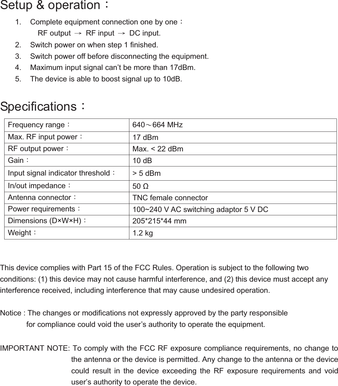 Setup &amp; operationǺ 1.  Complete equipment connection one by oneǺ RF output  ʈ RF input ʈ DC input. 2.  Switch power on when step 1 finished. 3.  Switch power off before disconnecting the equipment. 4.  Maximum input signal can&rsquo;t be more than 17dBm. 5.  The device is able to boost signal up to 10dB. SpecificationsǺ Frequency range&Kappa; 640Д664 MHzMax. RF input power&Kappa; 17 dBmRF output power&Kappa; Max. < 22 dBm Gain&Kappa; 10 dBInput signal indicator threshold&Kappa; > 5 dBmIn/out impedance&Kappa; 50  Antenna connector&Kappa; TNC female connector Power requirements&Kappa; 100~240 V AC switching adaptor 5 V DC Dimensions (D&times;W&times;H)&Kappa; 205*215*44 mm   Weight&Kappa; 1.2 kg This device complies with Part 15 of the FCC Rules. Operation is subject to the following two conditions: (1) this device may not cause harmful interference, and (2) this device must accept any interference received, including interference that may cause undesired operation. Notice : The changes or modifications not expressly approved by the party responsible         for compliance could void the user&rsquo;s authority to operate the equipment.  IMPORTANT NOTE: To comply with the FCC RF exposure compliance requirements, no change to the antenna or the device is permitted. Any change to the antenna or the device could result in the device exceeding the RF exposure requirements and void user&rsquo;s authority to operate the device.