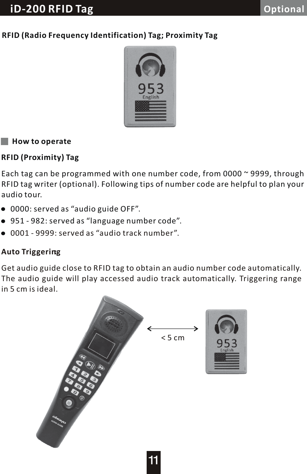 Loop Controller / Alarm  TriggeriD-200 RFID Tag OptionalRFID (Radio Frequency Identification) Tag; Proximity TagHow to operateRFID (Proximity) TagEach tag can be programmed with one number code, from 0000  ~  9999, through RFID tag writer (optional). Following tips of number code are helpful to plan your audio tour.Auto Triggering0000: served as &ldquo;audio guide OFF&rdquo;.951 - 982: served as &ldquo;language number code&rdquo;.0001 - 9999: served as &ldquo;audio track number&rdquo;.Get audio guide close to RFID tag to obtain an audio number code automatically.The audio guide will play accessed audio track automatically. Triggering range in 5 cm is ideal.<  5  cm