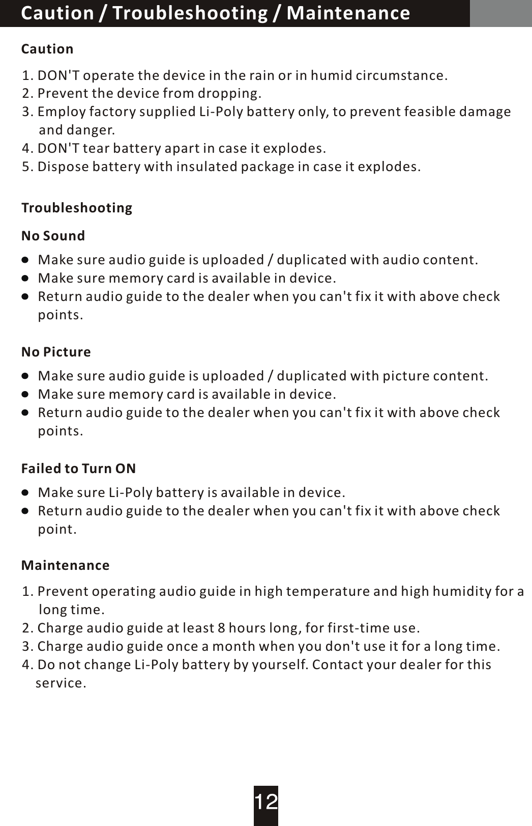 Caution / Troubleshooting / MaintenanceCautionTroubleshootingNo SoundNo PictureFailed to  Turn  ONMaintenance1. DON'T operate the device in the rain or in humid circumstance.2. Prevent the device from dropping.3. Employ factory supplied Li-Poly battery only, to prevent feasible damage      and danger.4. DON'T tear battery apart in case it explodes.5. Dispose battery with insulated package in case it explodes.Make sure audio guide is uploaded / duplicated with audio content.Make sure memory card is available in device.Return audio guide to the dealer when you can't fix it with above check points.Make sure Li-Poly battery is available in device.Return audio guide to the dealer when you can't fix it with above check point.Make sure audio guide is uploaded  /  duplicated with picture content.Make sure memory card is available in device.Return audio guide to the dealer when you can't fix it with above check points.1. Prevent operating audio guide in high temperature and high humidity for  a        long time.2. Charge audio guide at least 8 hours long, for first-time use.3. Charge audio guide once a month when you don't use it for a long time.4. Do not change Li-Poly battery by yourself. Contact your dealer for this     service.