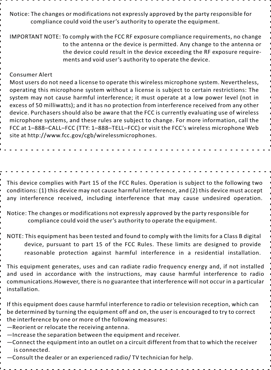 Most users do not need a license to operate this wireless microphone system. Nevertheless, operating this microphone system without  a  license is subject to certain restrictions: The system may not cause harmful interference; it must operate at a low power level (not in excess of 50 milliwatts); and it has no protection from interference received from any other device. Purchasers should also be aware that the FCC is currently evaluating use of wireless microphone systems, and these rules are subject to change. For more information, call the FCC at 1&ndash;888&ndash;CALL&ndash;FCC (TTY: 1&ndash;888&ndash;TELL&ndash;FCC) or visit the FCC&rsquo;s wireless microphone  Web                                       ments and void user&rsquo;s authority to operate the device.Consumer Alertsite at http://www.fcc.gov/cgb/wirelessmicrophones.Notice: The changes or modifications not expressly approved by the party responsible for                compliance could void the user&rsquo;s authority to operate the equipment.IMPORTANT NOTE: To comply with the FCC RF exposure compliance requirements, no change                               to the antenna or the device is permitted. Any change to the antenna or                                the device could result in the device exceeding the RF exposure require-If this equipment does cause harmful interference to radio or television reception, which can be determined by turning the equipment off and on, the user is encouraged to try to correct the interference by one or more of the following measures:&mdash;Reorient or relocate the receiving antenna.&mdash;Increase the separation between the equipment and receiver.&mdash;Connect the equipment into an outlet on a circuit different from that to which the receiver      is connected.&mdash;Consult the dealer or an experienced radio/ TV technician for help.This equipment generates, uses and can radiate radio frequency energy and, if not installed and used in accordance with the instructions, may cause harmful interference to radio communications.However, there is no guarantee that interference will not occur in  a  particular installation. NOTE: This equipment has been tested and found to comply with the limits for a Class B digital 　　device, pursuant to part 15 of the FCC Rules. These limits are designed to provide 　 　 reasonable protection against harmful interference in  a  residential installation. Notice: The changes or modifications not expressly approved by the party responsible for                compliance could void the user&rsquo;s authority to operate the equipment.This device complies with Part 15 of the FCC Rules. Operation is subject to the following two conditions: (1) this device may not cause harmful interference, and (2) this device must accept any interference received, including interference that may cause undesired operation.